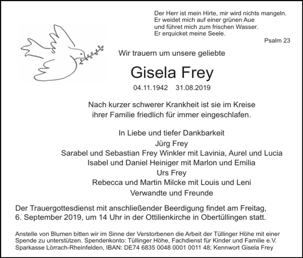 <p>Der Herr ist mein Hirte, mir wird nichts mangeln.<br />Er weidet mich auf einer grünen Aue<br />und führet mich zum frischen Wasser.<br />Er erquicket meine Seele.<br />Psalm 23</p><p>Wir trauern um unsere geliebte</p><p>Gisela Frey<br />04.11.1942</p><p>31.08.2019</p><p>Nach kurzer schwerer Krankheit ist sie im Kreise<br />ihrer Familie friedlich für immer eingeschlafen.<br />In Liebe und tiefer Dankbarkeit<br />Jürg Frey<br />Sarabel und Sebastian Frey Winkler mit Lavinia, Aurel und Lucia<br />Isabel und Daniel Heiniger mit Marlon und Emilia<br />Urs Frey<br />Rebecca und Martin Milcke mit Louis und Leni<br />Verwandte und Freunde<br />Der Trauergottesdienst mit anschließender Beerdigung findet am Freitag,<br />6. September 2019, um 14 Uhr in der Ottilienkirche in Obertüllingen statt.<br />Anstelle von Blumen bitten wir im Sinne der Verstorbenen die Arbeit der Tüllinger Höhe mit einer<br />Spende zu unterstützen. Spendenkonto: Tüllinger Höhe, Fachdienst für Kinder und Familie e.V.<br />Sparkasse Lörrach-Rheinfelden, IBAN: DE74 6835 0048 01 48; Kennwort Gisela Frey</p>