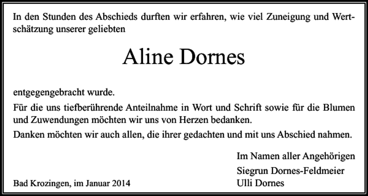 <p>In den Stunden des Abschieds durften wir erfahren, wie viel Zuneigung und Wertschätzung unserer geliebten</p><p>Aline Dornes<br />entgegengebracht wurde.<br />Für die uns tiefberührende Anteilnahme in Wort und Schrift sowie für die Blumen<br />und Zuwendungen möchten wir uns von Herzen bedanken.<br />Danken möchten wir auch allen, die ihrer gedachten und mit uns Abschied nahmen.</p><p>Bad Krozingen, im Januar 2014</p><p>Im Namen aller Angehörigen<br />Siegrun Dornes-Feldmeier<br />Ulli Dornes</p>