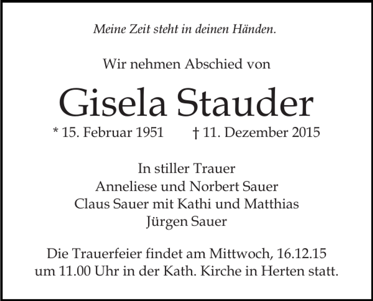 <p>Meine Zeit steht in deinen Händen.</p><p>Wir nehmen Abschied von</p><p>Gisela Stauder</p><p>* 15. Februar 1951</p><p>† 11. Dezember 2015</p><p>In stiller Trauer<br />Anneliese und Norbert Sauer<br />Claus Sauer mit Kathi und Matthias<br />Jürgen Sauer<br />Die Trauerfeier findet am Mittwoch, 16.12.15<br />um 11.00 Uhr in der Kath. Kirche in Herten statt.</p>