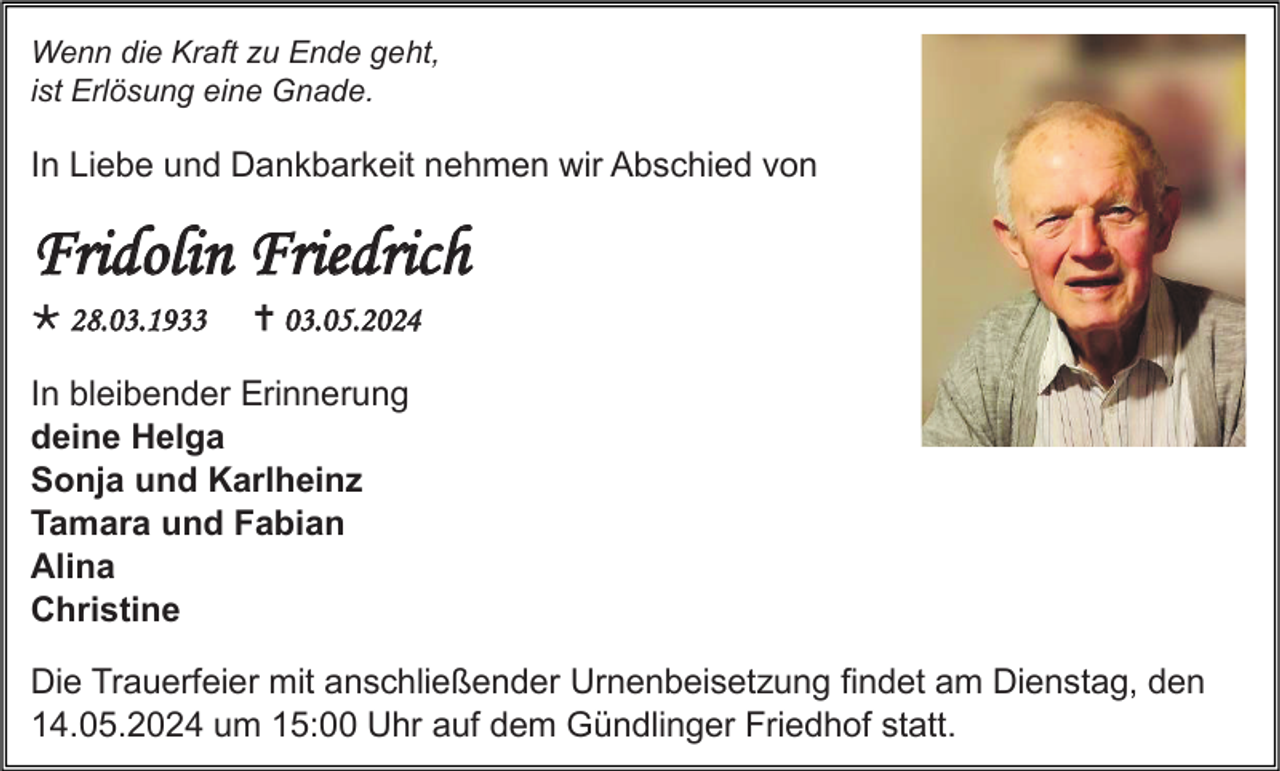 <p>Wenn die Kraft zu Ende geht,<br />ist Erlösung eine Gnade.</p>
<p>In Liebe und Dankbarkeit nehmen wir Abschied von</p>
<p>Fridolin Friedrich<br />* 28.03.1933</p>
<p><span>†</span> 03.05.2024</p>
<p>In bleibender Erinnerung<br />deine Helga<br />Sonja und Karlheinz<br />Tamara und Fabian<br />Alina<br />Christine<br />Die Trauerfeier mit anschließender Urnenbeisetzung findet am Dienstag, den<br />14.05.2024 um 15:00 Uhr auf dem Gündlinger Friedhof statt.</p>