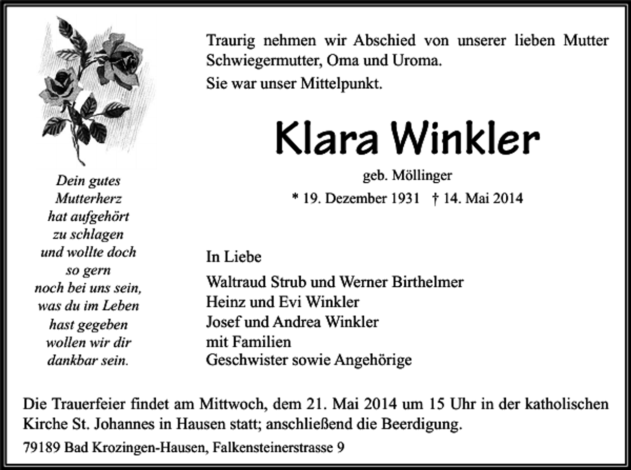 <p>Traurig nehmen wir Abschied von unserer lieben Mutter<br />Schwiegermutter, Oma und Uroma.<br />Sie war unser Mittelpunkt.</p><p>Dein gutes<br />Mutterherz<br />hat aufgehört<br />zu schlagen<br />und wollte doch<br />so gern<br />noch bei uns sein,<br />was du im Leben<br />hast gegeben<br />wollen wir dir<br />dankbar sein.</p><p>Klara Winkler<br />geb. Möllinger</p><p>* 19. Dezember 1931 † 14. Mai 2014</p><p>In Liebe<br />Waltraud Strub und Werner Birthelmer<br />Heinz und Evi Winkler<br />Josef und Andrea Winkler<br />mit Familien<br />Geschwister sowie Angehörige</p><p>Die Trauerfeier findet am Mittwoch, dem 21. Mai 2014 um 15 Uhr in der katholischen<br />Kirche St. Johannes in Hausen statt; anschließend die Beerdigung.<br />79189 Bad Krozingen-Hausen, Falkensteinerstrasse 9</p>