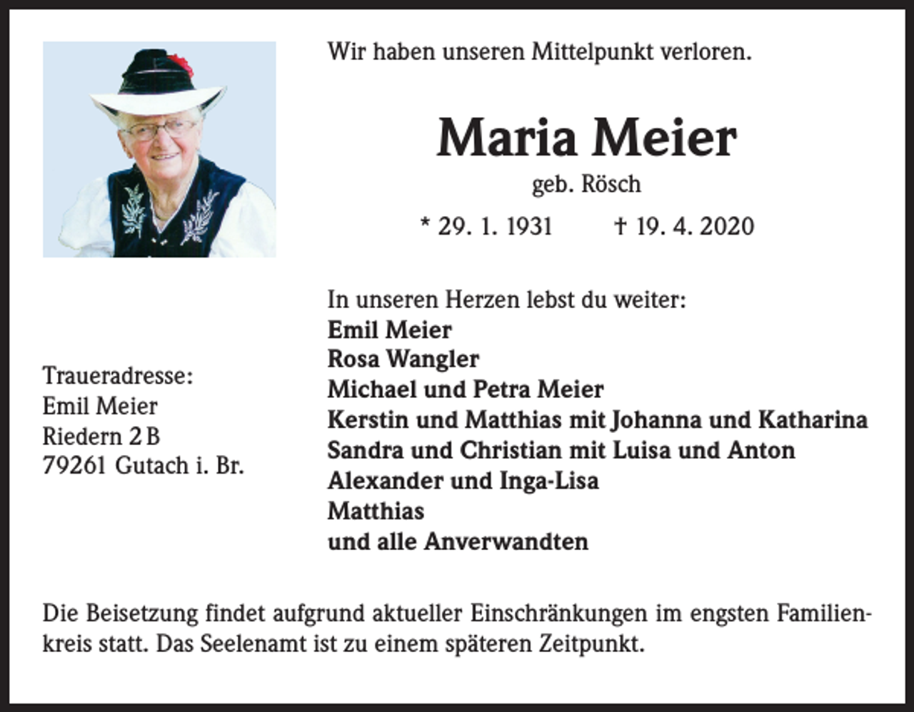 <p>Wir haben unseren Mittelpunkt verloren.</p><p>Maria Meier<br />geb. Rösch</p><p>* 29. 1. 1931</p><p>Traueradresse:<br />Emil Meier<br />Riedern 2 B<br />79261 Gutach i. Br.</p><p>† 19. 4. 2020</p><p>In unseren Herzen lebst du weiter:<br />Emil Meier<br />Rosa Wangler<br />Michael und Petra Meier<br />Kerstin und Matthias mit Johanna und Katharina<br />Sandra und Christian mit Luisa und Anton<br />Alexander und Inga-Lisa<br />Matthias<br />und alle Anverwandten</p><p>Die Beisetzung findet aufgrund aktueller Einschränkungen im engsten Familienkreis statt. Das Seelenamt ist zu einem späteren Zeitpunkt.</p>