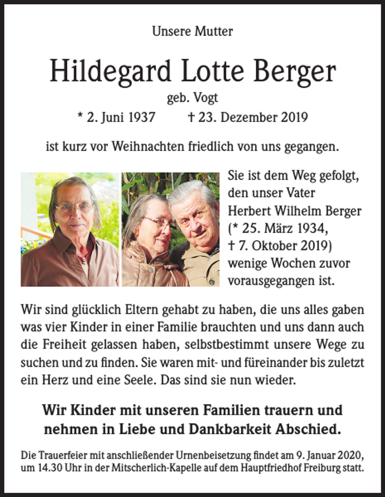 <p>Unsere Mutter</p><p>Hildegard Lotte Berger<br />* 2. Juni 1937</p><p>geb. Vogt<br />† 23. Dezember 2019</p><p>ist kurz vor Weihnachten friedlich von uns gegangen.<br />Sie ist dem Weg gefolgt,<br />den unser Vater<br />Herbert Wilhelm Berger<br />(* 25. März 1934,<br />† 7. Oktober 2019)<br />wenige Wochen zuvor<br />vorausgegangen ist.<br />Wir sind glücklich Eltern gehabt zu haben, die uns alles gaben<br />was vier Kinder in einer Familie brauchten und uns dann auch<br />die Freiheit gelassen haben, selbstbestimmt unsere Wege zu<br />suchen und zu finden. Sie waren mit- und füreinander bis zuletzt<br />ein Herz und eine Seele. Das sind sie nun wieder.</p><p>Wir Kinder mit unseren Familien trauern und<br />nehmen in Liebe und Dankbarkeit Abschied.<br />Die Trauerfeier mit anschließender Urnenbeisetzung findet am 9. Januar 2020,<br />um 14.30 Uhr in der Mitscherlich-Kapelle auf dem Hauptfriedhof Freiburg statt.</p>
