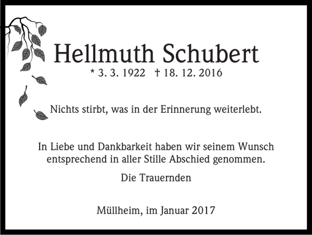 <p>Hellmuth Schubert<br />* 3. 3. 1922 † 18. 12. 2016</p><p>Nichts stirbt, was in der Erinnerung weiterlebt.<br />In Liebe und Dankbarkeit haben wir seinem Wunsch<br />entsprechend in aller Stille Abschied genommen.<br />Die Trauernden<br />Müllheim, im Januar 2017</p>
