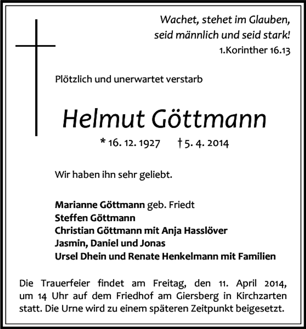 <p>Wachet, stehet im Glauben,<br />seid männlich und seid stark!<br />1.Korinther 16.13<br />Plötzlich und unerwartet verstarb</p><p>Helmut Göttmann<br />* 16. 12. 1927</p><p>† 5. 4. 2014</p><p>Wir haben ihn sehr geliebt.<br />Marianne Göttmann geb. Friedt<br />Steffen Göttmann<br />Christian Göttmann mit Anja Hasslöver<br />Jasmin, Daniel und Jonas<br />Ursel Dhein und Renate Henkelmann mit Familien<br />Die Trauerfeier findet am Freitag, den 11. April 2014,<br />um 14 Uhr auf dem Friedhof am Giersberg in Kirchzarten<br />statt. Die Urne wird zu einem späteren Zeitpunkt beigesetzt.</p>