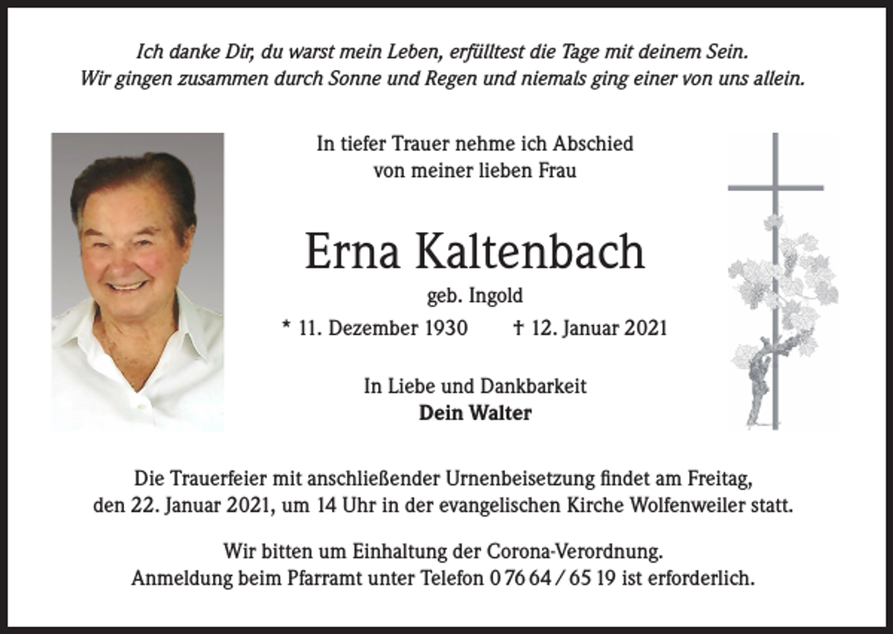 <p>Ich danke Dir, du warst mein Leben, erfülltest die Tage mit deinem Sein.<br />Wir gingen zusammen durch Sonne und Regen und niemals ging einer von uns allein.</p><p>In tiefer Trauer nehme ich Abschied<br />von meiner lieben Frau</p><p>Erna Kaltenbach</p><p>geb. Ingold<br />* 11. Dezember 1930 † 12. Januar 2021<br />In Liebe und Dankbarkeit<br />Dein Walter<br />Die Trauerfeier mit anschließender Urnenbeisetzung findet am Freitag,<br />den 22. Januar 2021, um 14 Uhr in der evangelischen Kirche Wolfenweiler statt.<br />Wir bitten um Einhaltung der Corona-Verordnung.<br />Anmeldung beim Pfarramt unter Telefon 0 74 / 65 19 ist erforderlich.</p>