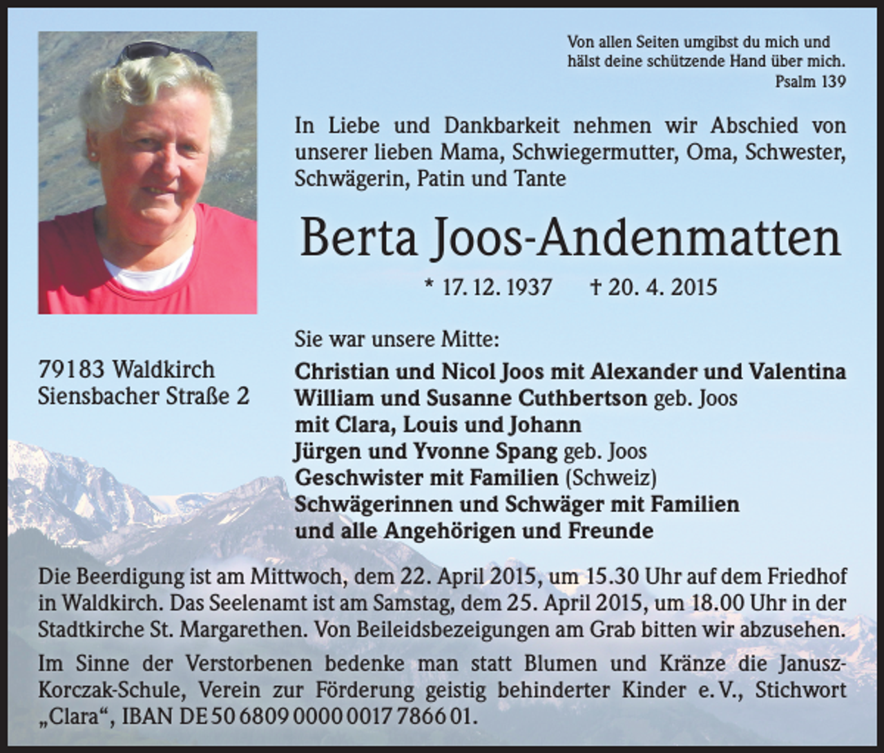 <p>Von allen Seiten umgibst du mich und<br />hälst deine schützende Hand über mich.<br />Psalm 139</p><p>In Liebe und Dankbarkeit nehmen wir Abschied von<br />­unserer lieben Mama, Schwiegermutter, Oma, Schwester,<br />Schwägerin, Patin und Tante</p><p>Berta Joos-Andenmatten<br />* 17. 12. 1937 † 20. 4. 2015<br />79183 Waldkirch<br />Siensbacher Straße 2</p><p>Sie war unsere Mitte:<br />Christian und Nicol Joos mit Alexander und Valentina<br />William und Susanne Cuthbertson geb. Joos<br />mit Clara, Louis und Johann<br />Jürgen und Yvonne Spang geb. Joos<br />Geschwister mit Familien (Schweiz)<br />Schwägerinnen und Schwäger mit Familien<br />und alle Angehörigen und Freunde</p><p>Die Beerdigung ist am Mittwoch, dem 22. April 2015, um 15.30 Uhr auf dem Friedhof<br />in Waldkirch. Das Seelenamt ist am Samstag, dem 25. April 2015, um 18.00 Uhr in der<br />Stadtkirche St. Margarethen. Von Beileidsbezeigungen am Grab bitten wir abzusehen.<br />Im Sinne der Verstorbenen bedenke man statt Blumen und Kränze die JanuszKorczak-Schule, Verein zur Förderung geistig behinderter Kinder e. V., Stichwort<br />„Clara“, IBAN DE 50 6809 001866 01.</p>