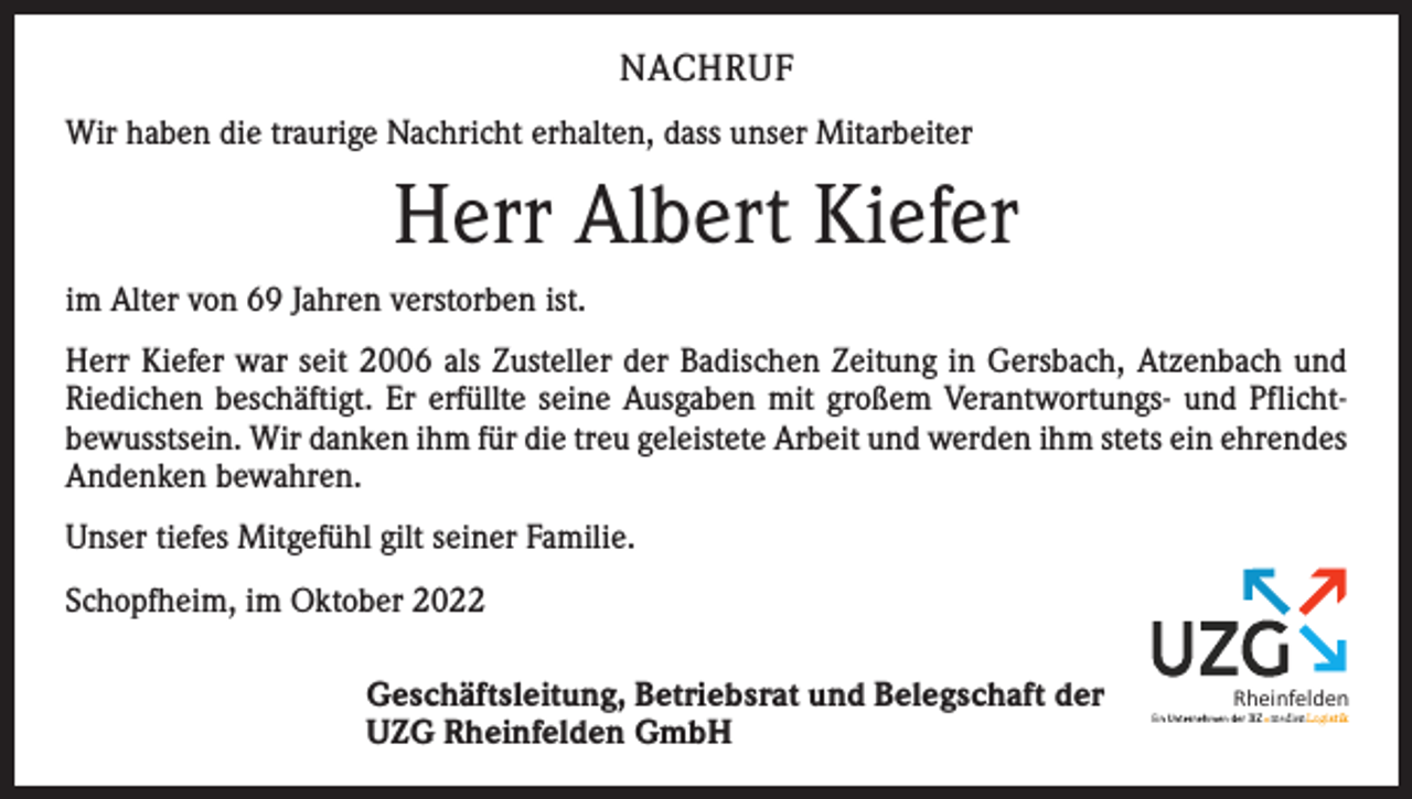 <p>NACHRUF<br />Wir haben die traurige Nachricht erhalten, dass unser Mitarbeiter</p><p>Herr Albert Kiefer<br />im Alter von 69 Jahren verstorben ist.<br />Herr Kiefer war seit 2006 als Zusteller der Badischen Zeitung in Gersbach, Atzenbach und<br />Riedichen beschäftigt. Er erfüllte seine Ausgaben mit großem Verantwortungs- und Pflichtbewusstsein. Wir danken ihm für die treu geleistete Arbeit und werden ihm stets ein ehrendes<br />Andenken bewahren.<br />Unser tiefes Mit­gefühl gilt seiner Familie.<br />Schopfheim, im Oktober 2022<br />Geschäftsleitung, Betriebsrat und Belegschaft der<br />UZG Rheinfelden GmbH</p><p>Rheinfelden</p>