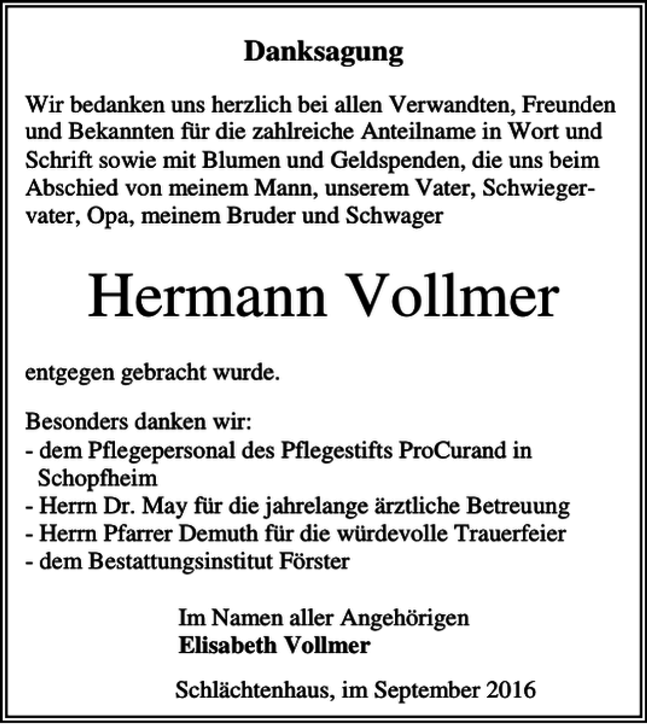 <p>Danksagung<br />Wir bedanken uns herzlich bei allen Verwandten, Freunden<br />und Bekannten für die zahlreiche Anteilname in Wort und<br />Schrift sowie mit Blumen und Geldspenden, die uns beim<br />Abschied von meinem Mann, unserem Vater, Schwiegervater, Opa, meinem Bruder und Schwager</p><p>Hermann Vollmer<br />entgegen gebracht wurde.<br />Besonders danken wir:<br />- dem Pflegepersonal des Pflegestifts ProCurand in<br />Schopfheim<br />- Herrn Dr. May für die jahrelange ärztliche Betreuung<br />- Herrn Pfarrer Demuth für die würdevolle Trauerfeier<br />- dem Bestattungsinstitut Förster<br />Im Namen aller Angehörigen<br />Elisabeth Vollmer<br />Schlächtenhaus, im September 2016</p>