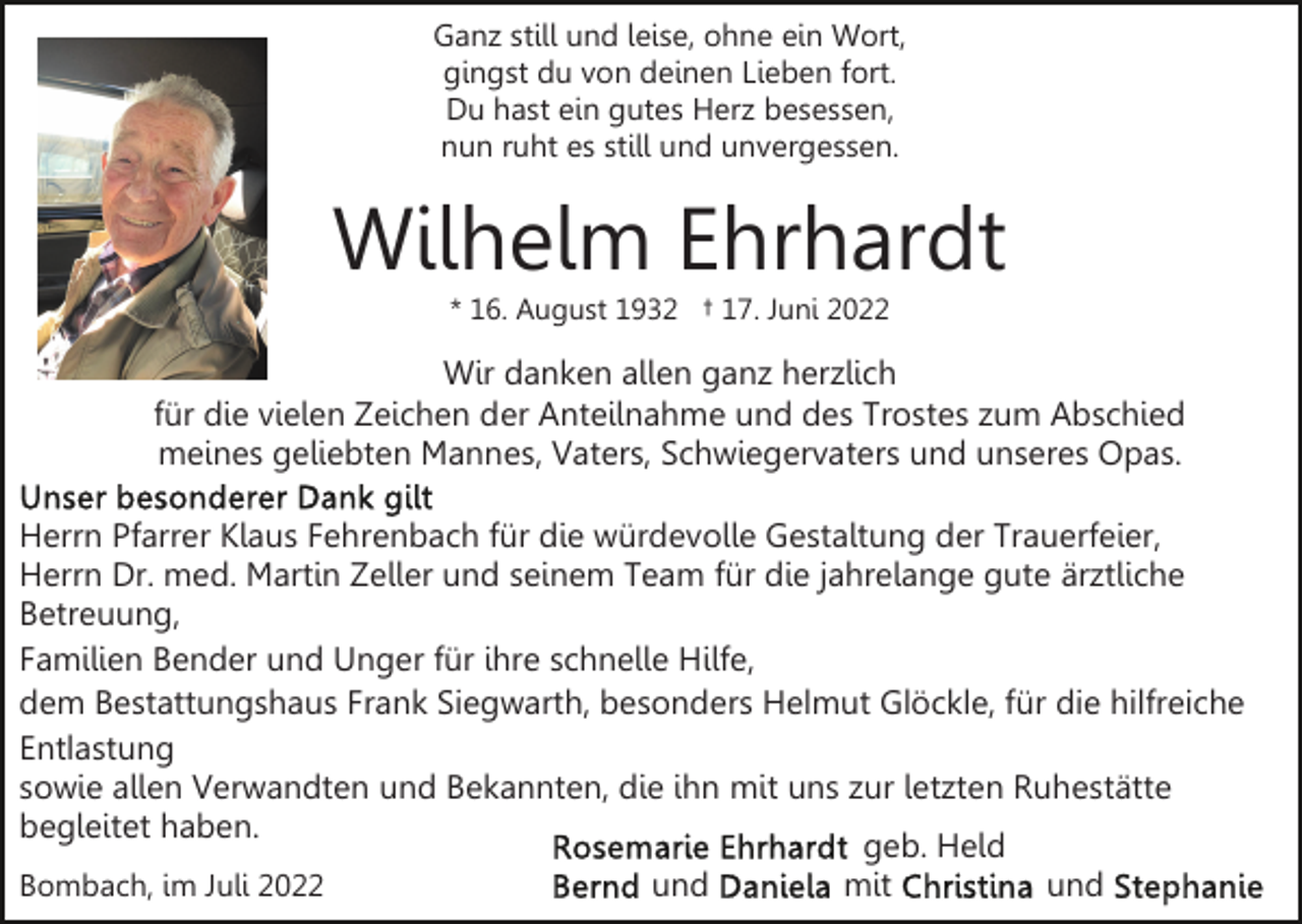 <p>Ganz still und leise, ohne ein Wort,<br />gingst du von deinen Lieben fort.<br />Du hast ein gutes Herz besessen,<br />nun ruht es still und unvergessen.</p><p>Wilhelm Ehrhardt<br />* 16. August 1932 † 17. Juni 2022</p><p>Wir danken allen ganz herzlich<br />für die vielen Zeichen der Anteilnahme und des Trostes zum Abschied<br />meines geliebten Mannes, Vaters, Schwiegervaters und unseres Opas.<br />Herrn Pfarrer Klaus Fehrenbach für die würdevolle Gestaltung der Trauerfeier,<br />Herrn Dr. med. Martin Zeller und seinem Team für die jahrelange gute ärztliche<br />Betreuung,<br />Familien Bender und Unger für ihre schnelle Hilfe,<br />dem Bestattungshaus Frank Siegwarth, besonders Helmut Glöckle, für die hilfreiche<br />Entlastung<br />sowie allen Verwandten und Bekannten, die ihn mit uns zur letzten Ruhestätte<br />begleitet haben.<br />geb. Held<br />und<br />mit<br />und<br />Bombach, im Juli 2022</p>