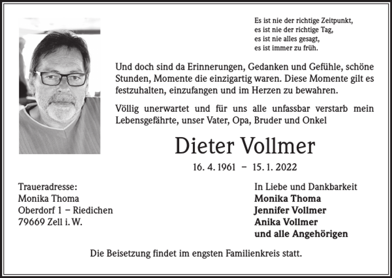 <p>Es ist nie der richtige Zeitpunkt,<br />es ist nie der richtige Tag,<br />es ist nie alles gesagt,<br />es ist immer zu früh.</p><p>Und doch sind da Erinnerungen, Gedanken und Gefühle, schöne<br />Stunden, Momente die einzigartig waren. Diese Momente gilt es<br />festzuhalten, einzufangen und im Herzen zu bewahren.<br />Völlig unerwartet und für uns alle unfassbar verstarb mein<br />­Lebensgefährte, unser Vater, Opa, Bruder und Onkel</p><p>Dieter Vollmer<br />16. 4. 1961 – 15. 1. 2022<br />Traueradresse:<br />Monika Thoma<br />Oberdorf 1 – Riedichen<br />79669 Zell i. W.</p><p>In Liebe und Dankbarkeit<br />Monika Thoma<br />Jennifer Vollmer<br />Anika Vollmer<br />und alle Angehörigen</p><p>Die Beisetzung findet im engsten Familienkreis statt.</p>
