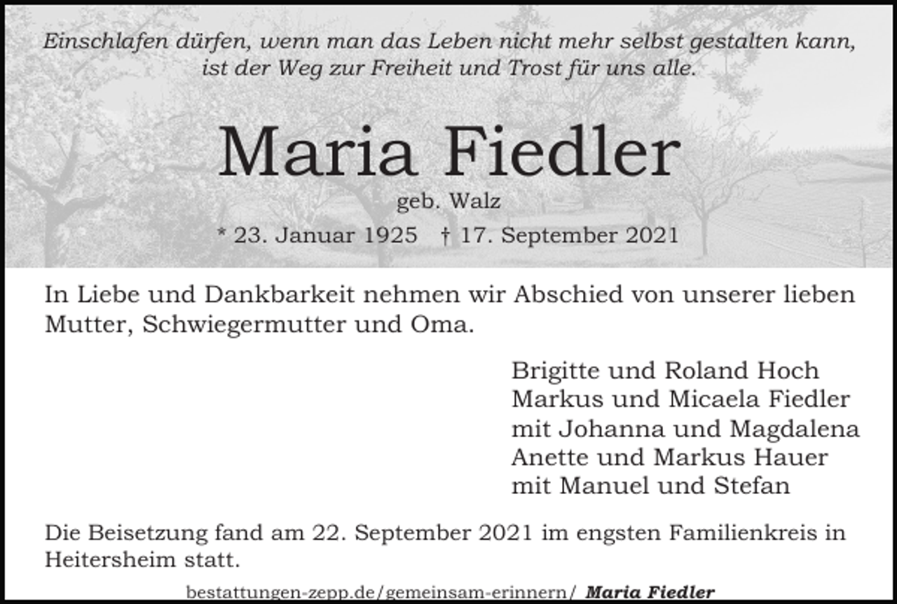<p>Einschlafen dürfen, wenn man das Leben nicht mehr selbst gestalten kann,<br />ist der Weg zur Freiheit und Trost für uns alle.</p><p>Maria Fiedler<br />geb. Walz</p><p>* 23. Januar 1925 † 17. September 2021</p><p>In Liebe und Dankbarkeit nehmen wir Abschied von unserer lieben<br />Mutter, Schwiegermutter und Oma.<br />Brigitte und Roland Hoch<br />Markus und Micaela Fiedler<br />mit Johanna und Magdalena<br />Anette und Markus Hauer<br />mit Manuel und Stefan<br />Die Beisetzung fand am 22. September 2021 im engsten Familienkreis in<br />Heitersheim statt.<br />bestattungen-zepp.de/gemeinsam-erinnern/ Maria Fiedler</p>