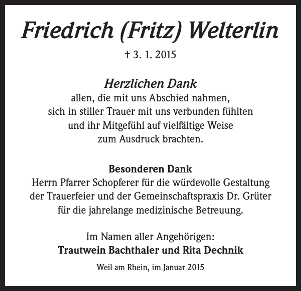 <p>Friedrich (Fritz) Welterlin<br />† 3. 1. 2015</p><p>Herzlichen Dank<br />allen, die mit uns Abschied nahmen,<br />sich in stiller Trauer mit uns verbunden fühlten<br />und ihr Mitgefühl auf vielfältige Weise<br />zum Ausdruck brachten.<br />Besonderen Dank<br />Herrn Pfarrer Schopferer für die würdevolle Gestaltung<br />der Trauerfeier und der Gemeinschaftspraxis Dr. Grüter<br />für die jahrelange medizinische Betreuung.<br />Im Namen aller Angehörigen:<br />Trautwein Bachthaler und Rita Dechnik<br />Weil am Rhein, im Januar 2015</p>