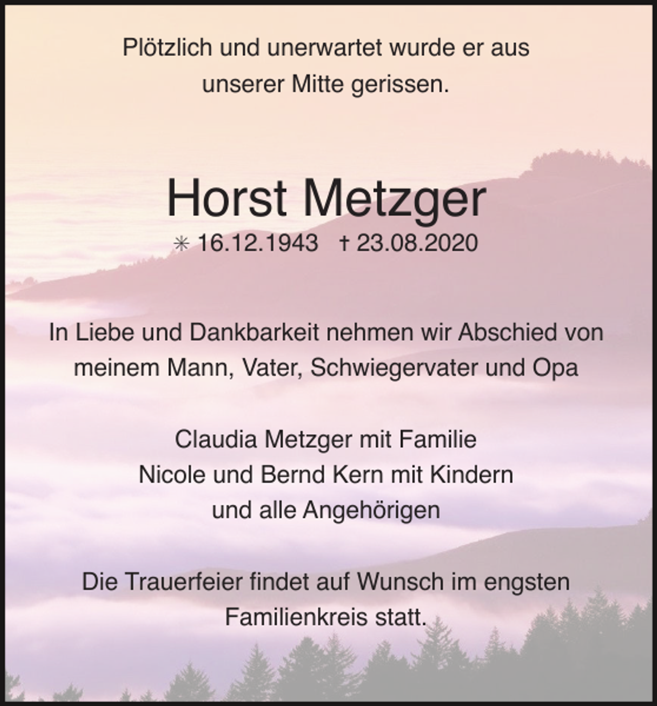 <p>Plötzlich und unerwartet wurde er aus<br />unserer Mitte gerissen.</p><p>Horst Metzger<br />✳ 16.12.1943 ✝ 23.08.2020</p><p>In Liebe und Dankbarkeit nehmen wir Abschied von<br />meinem Mann, Vater, Schwiegervater und Opa<br />Claudia Metzger mit Familie<br />Nicole und Bernd Kern mit Kindern<br />und alle Angehörigen<br />Die Trauerfeier ﬁndet auf Wunsch im engsten<br />Familienkreis statt.</p>