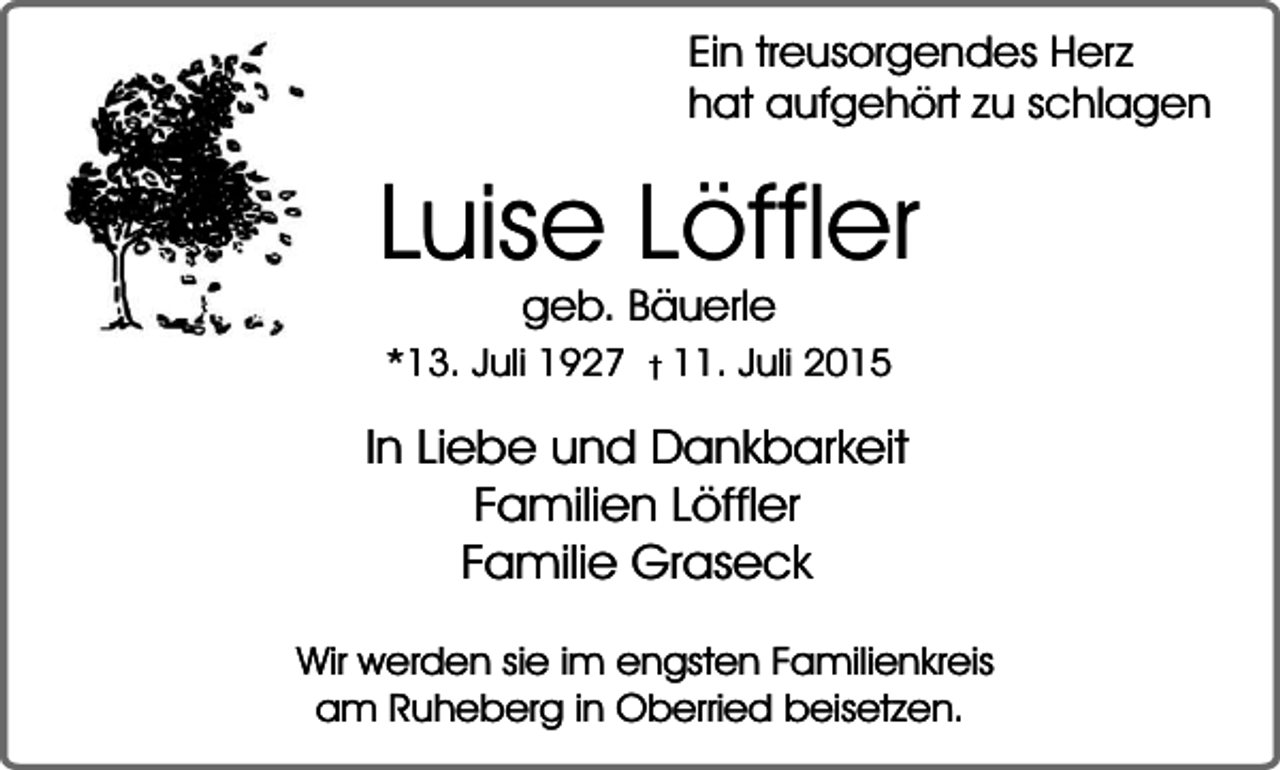 <p>Ein treusorgendes Herz<br />hat aufgehört zu schlagen</p><p>Luise Löffler<br />geb. Bäuerle</p><p>*13. Juli 1927 � 11. Juli 2015</p><p>In Liebe und Dankbarkeit<br />Familien Löffler<br />Familie Graseck<br />Wir werden sie im engsten Familienkreis<br />am Ruheberg in Oberried beisetzen.</p>