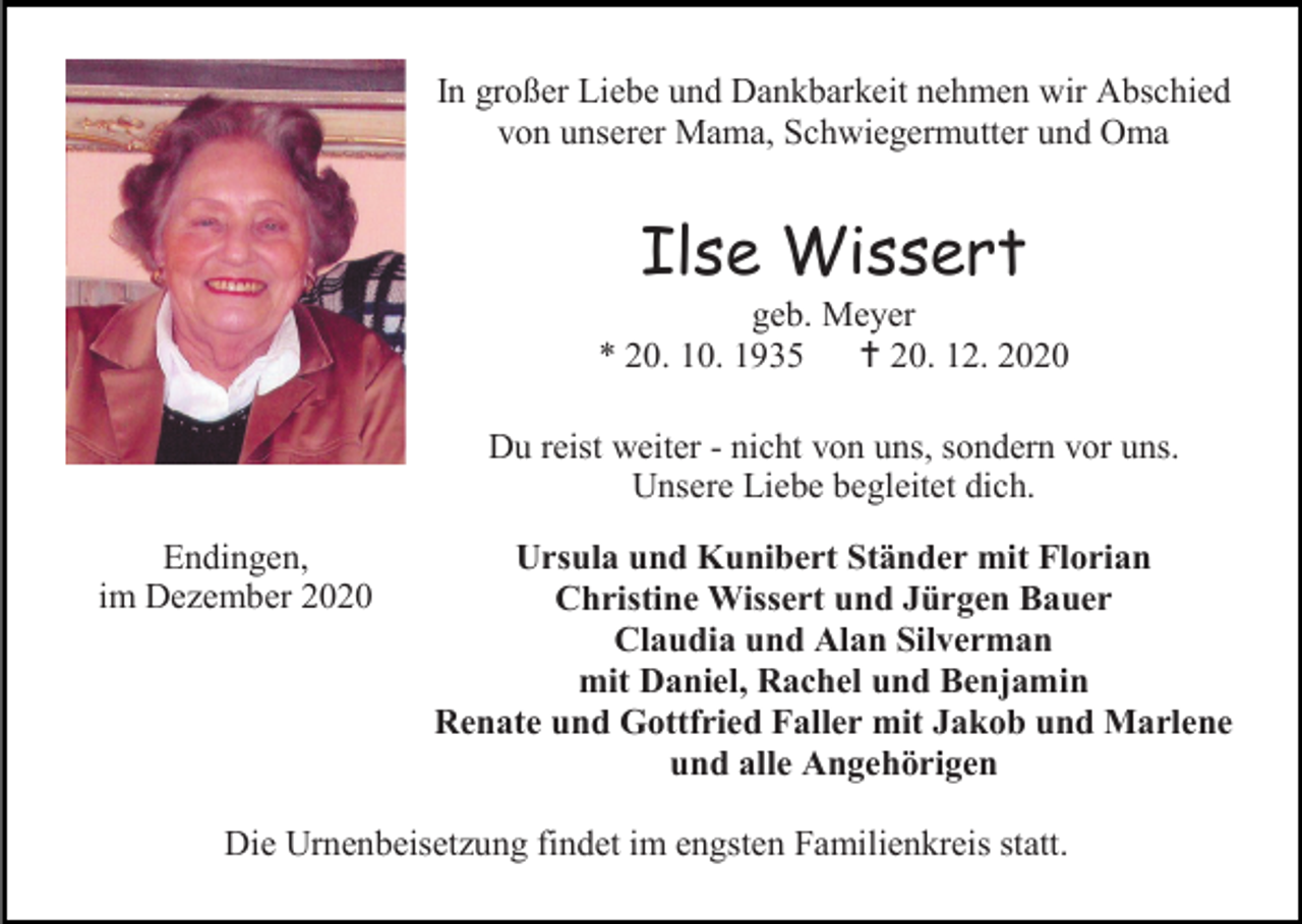 <p>In großer Liebe und Dankbarkeit nehmen wir Abschied<br />von unserer Mama, Schwiegermutter und Oma</p><p>Ilse Wissert<br />geb. Meyer<br />* 20. 10. 1935  20. 12. 2020<br />Du reist weiter - nicht von uns, sondern vor uns.<br />Unsere Liebe begleitet dich.<br />Endingen,<br />im Dezember 2020</p><p>Ursula und Kunibert Ständer mit Florian<br />Christine Wissert und Jürgen Bauer<br />Claudia und Alan Silverman<br />mit Daniel, Rachel und Benjamin<br />Renate und Gottfried Faller mit Jakob und Marlene<br />und alle Angehörigen</p><p>Die Urnenbeisetzung findet im engsten Familienkreis statt.</p>