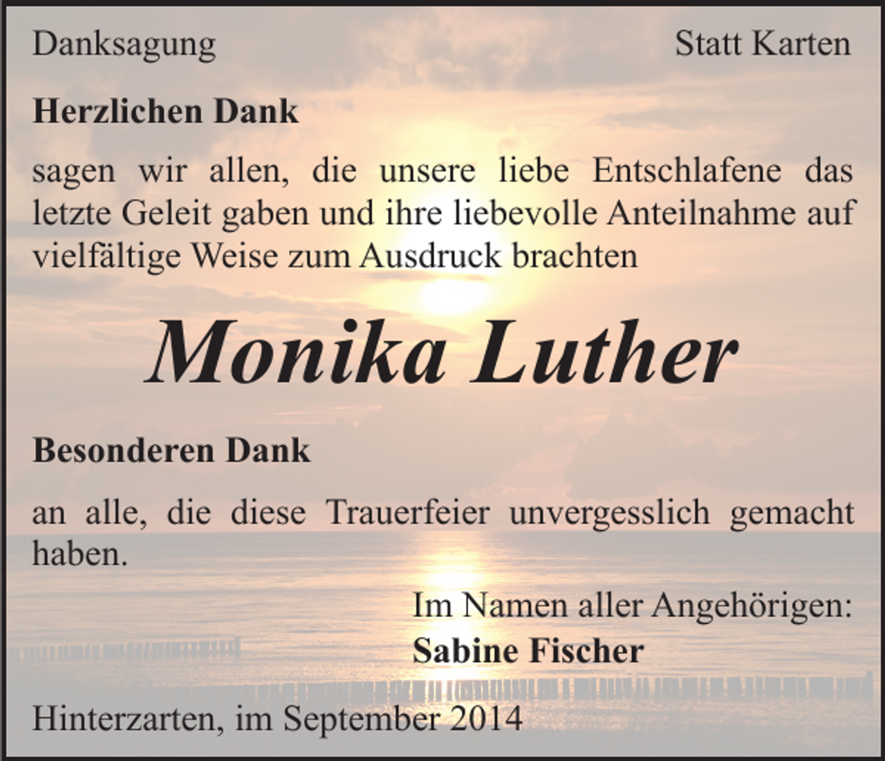 <p>Danksagung</p><p>Statt Karten</p><p>Herzlichen Dank<br />sagen wir allen, die unsere liebe Entschlafene das<br />letzte Geleit gaben und ihre liebevolle Anteilnahme auf<br />vielfältige Weise zum Ausdruck brachten</p><p>Monika Luther<br />Besonderen Dank<br />an alle, die diese Trauerfeier unvergesslich gemacht<br />haben.<br />Im Namen aller Angehörigen:<br />Sabine Fischer<br />Hinterzarten, im September 2014</p>
