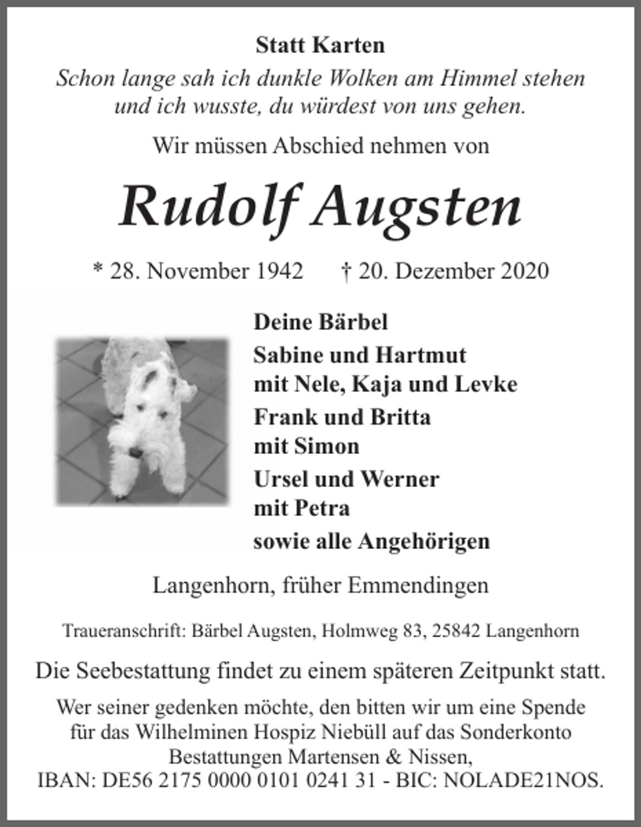 <p>Statt Karten<br />Schon lange sah ich dunkle Wolken am Himmel stehen<br />und ich wusste, du würdest von uns gehen.<br />Wir müssen Abschied nehmen von</p><p>Rudolf Augsten<br />* 28. November 1942</p><p>† 20. Dezember 2020</p><p>Deine Bärbel<br />Sabine und Hartmut<br />mit Nele, Kaja und Levke<br />Frank und Britta<br />mit Simon<br />Ursel und Werner<br />mit Petra<br />sowie alle Angehörigen<br />Langenhorn, früher Emmendingen<br />Traueranschrift: Bärbel Augsten, Holmweg 83, 25842 Langenhorn</p><p>Die Seebestattung findet zu einem späteren Zeitpunkt statt.<br />Wer seiner gedenken möchte, den bitten wir um eine Spende<br />für das Wilhelminen Hospiz Niebüll auf das Sonderkonto<br />Bestattungen Martensen &amp; Nissen,<br />IBAN: DE56 2175 000101 0241 31 - BIC: NOLADE21NOS.</p>