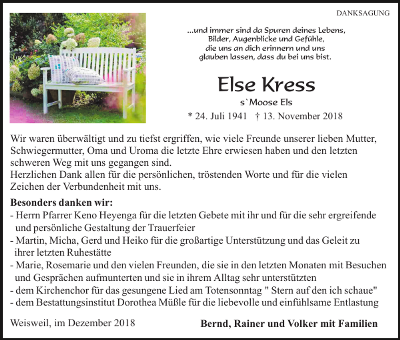 <p>DANKSAGUNG<br />...und immer sind da Spuren deines Lebens,<br />Bilder, Augenblicke und Gefühle,<br />die uns an dich erinnern und uns<br />glauben lassen, dass du bei uns bist.</p><p>Else Kress<br />s`Moose Els</p><p>* 24. Juli 1941 † 13. November 2018</p><p>Wir waren überwältigt und zu tiefst ergriffen, wie viele Freunde unserer lieben Mutter,<br />Schwiegermutter, Oma und Uroma die letzte Ehre erwiesen haben und den letzten<br />schweren Weg mit uns gegangen sind.<br />Herzlichen Dank allen für die persönlichen, tröstenden Worte und für die vielen<br />Zeichen der Verbundenheit mit uns.<br />Besonders danken wir:<br />- Herrn Pfarrer Keno Heyenga für die letzten Gebete mit ihr und für die sehr ergreifende<br />und persönliche Gestaltung der Trauerfeier<br />- Martin, Micha, Gerd und Heiko für die großartige Unterstützung und das Geleit zu<br />ihrer letzten Ruhestätte<br />- Marie, Rosemarie und den vielen Freunden, die sie in den letzten Monaten mit Besuchen<br />und Gesprächen aufmunterten und sie in ihrem Alltag sehr unterstützten<br />- dem Kirchenchor für das gesungene Lied am Totensonntag " Stern auf den ich schaue"<br />- dem Bestattungsinstitut Dorothea Müßle für die liebevolle und einfühlsame Entlastung<br />Weisweil, im Dezember 2018</p><p>Bernd, Rainer und Volker mit Familien</p>