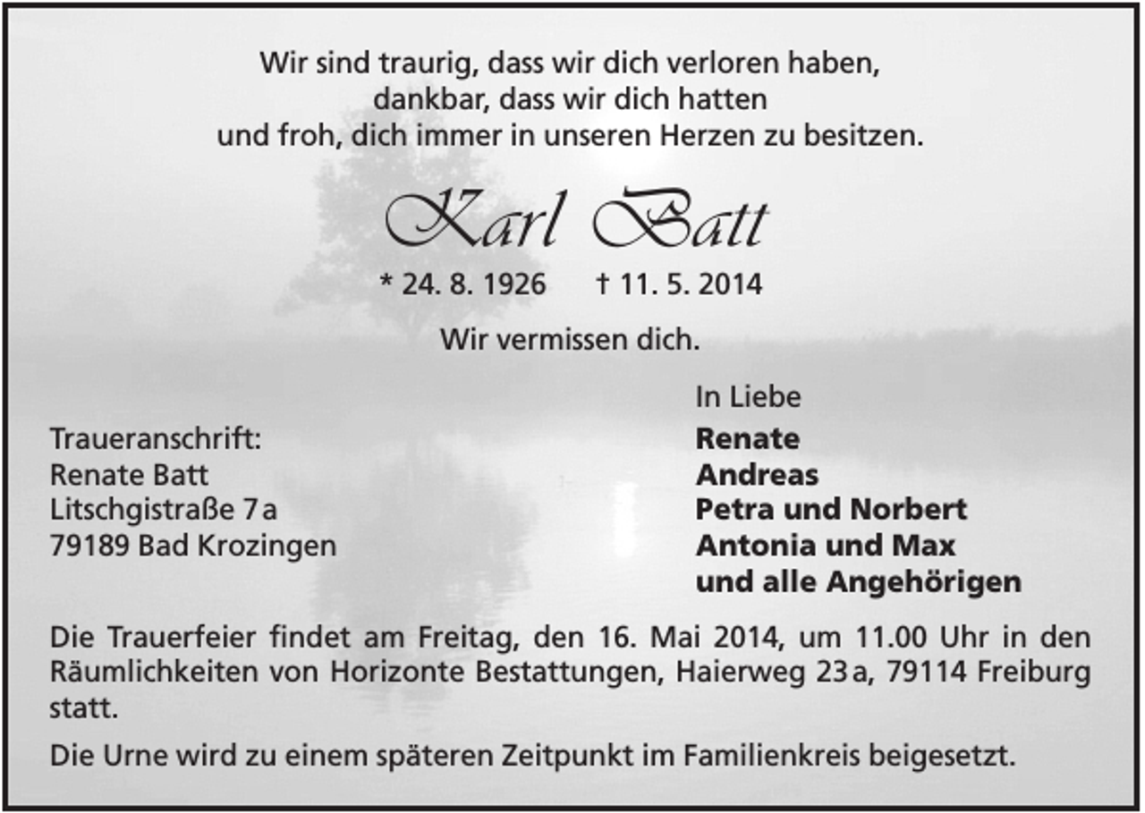 <p>Wir sind traurig, dass wir dich verloren haben,<br />dankbar, dass wir dich hatten<br />und froh, dich immer in unseren Herzen zu besitzen.</p><p>Karl Batt<br />* 24. 8. 1926</p><p>† 11. 5. 2014</p><p>Wir vermissen dich.<br />Traueranschrift:<br />Renate Batt<br />Litschgistraße 7 a<br />79189 Bad Krozingen</p><p>In Liebe<br />Renate<br />Andreas<br />Petra und Norbert<br />Antonia und Max<br />und alle Angehörigen</p><p>Die Trauerfeier findet am Freitag, den 16. Mai 2014, um 11.00 Uhr in den<br />Räumlichkeiten von Horizonte Bestattungen, Haierweg 23 a, 79114 Freiburg<br />statt.<br />Die Urne wird zu einem späteren Zeitpunkt im Familienkreis beigesetzt.</p>