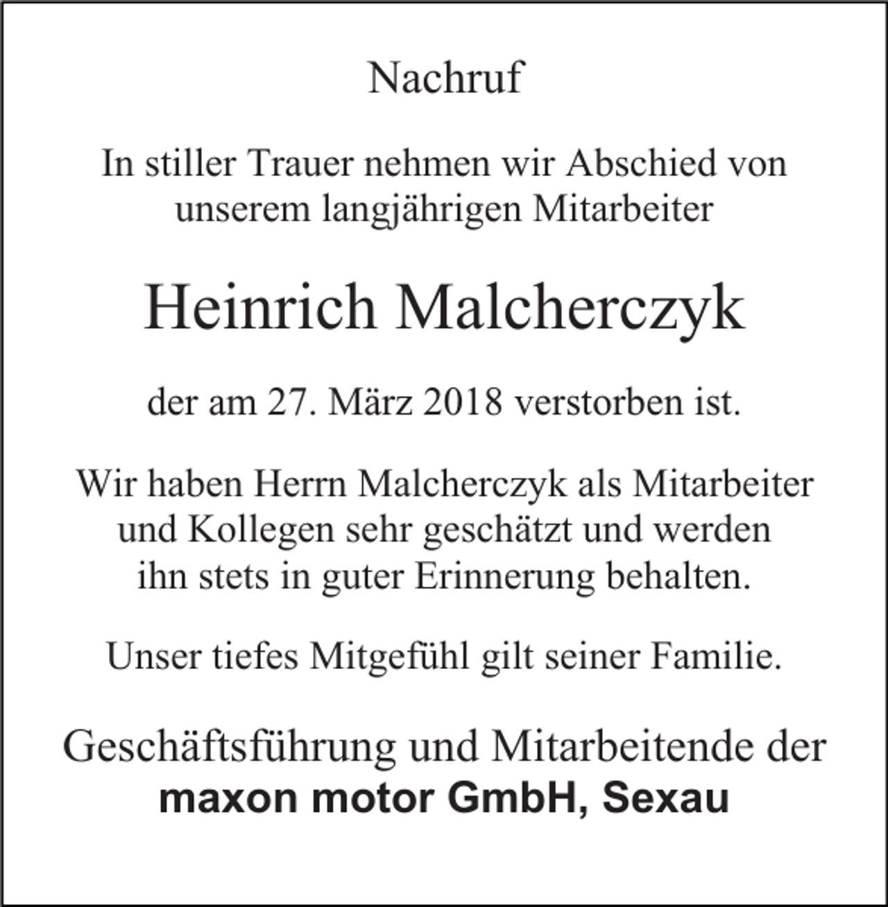 <p>Nachruf<br />In stiller Trauer nehmen wir Abschied von<br />unserem langjährigen Mitarbeiter</p><p>Heinrich Malcherczyk<br />der am 27. März 2018 verstorben ist.<br />Wir haben Herrn Malcherczyk als Mitarbeiter<br />und Kollegen sehr geschätzt und werden<br />ihn stets in guter Erinnerung behalten.<br />Unser tiefes Mitgefühl gilt seiner Familie.</p><p>Geschäftsführung und Mitarbeitende der<br />maxon motor GmbH, Sexau</p>