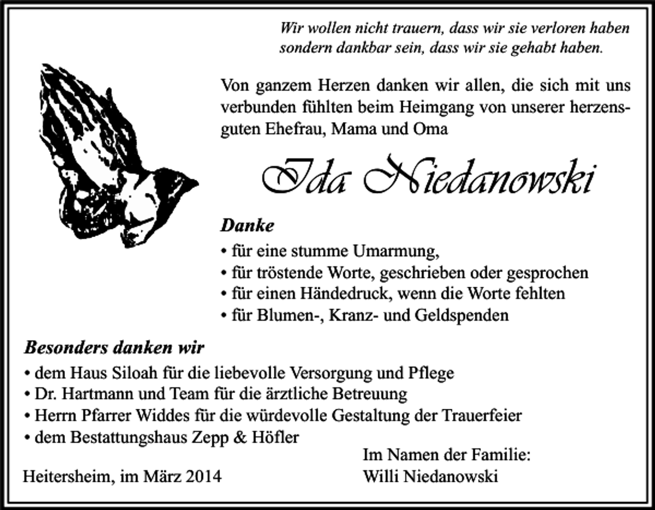 <p>Wir wollen nicht trauern, dass wir sie verloren haben<br />sondern dankbar sein, dass wir sie gehabt haben.</p><p>Von ganzem Herzen danken wir allen, die sich mit uns<br />verbunden fühlten beim Heimgang von unserer herzensguten Ehefrau, Mama und Oma</p><p>Ida Niedanowski<br />Danke<br />• für eine stumme Umarmung,<br />• für tröstende Worte, geschrieben oder gesprochen<br />• für einen Händedruck, wenn die Worte fehlten<br />• für Blumen-, Kranz- und Geldspenden</p><p>Besonders danken wir<br />• dem Haus Siloah für die liebevolle Versorgung und Pflege<br />• Dr. Hartmann und Team für die ärztliche Betreuung<br />• Herrn Pfarrer Widdes für die würdevolle Gestaltung der Trauerfeier<br />• dem Bestattungshaus Zepp &amp; Höfler<br />Im Namen der Familie:<br />Willi Niedanowski<br />Heitersheim, im März 2014</p>