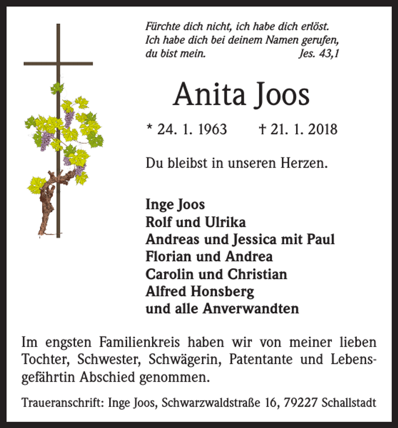 <p>Fürchte dich nicht, ich habe dich erlöst.<br />Ich habe dich bei deinem Namen gerufen,<br />du bist mein.<br />Jes. 43,1</p><p>Anita Joos<br />* 24. 1. 1963 † 21. 1. 2018<br />Du bleibst in unseren Herzen.<br />Inge Joos<br />Rolf und Ulrika<br />Andreas und Jessica mit Paul<br />Florian und Andrea<br />Carolin und Christian<br />Alfred Honsberg<br />und alle Anverwandten<br />Im engsten Familienkreis haben wir von meiner lieben<br />Tochter, Schwester, Schwägerin, Patentante und Lebensgefährtin Abschied genommen.<br />Traueranschrift: Inge Joos, Schwarzwaldstraße 16, 79227 Schallstadt</p>