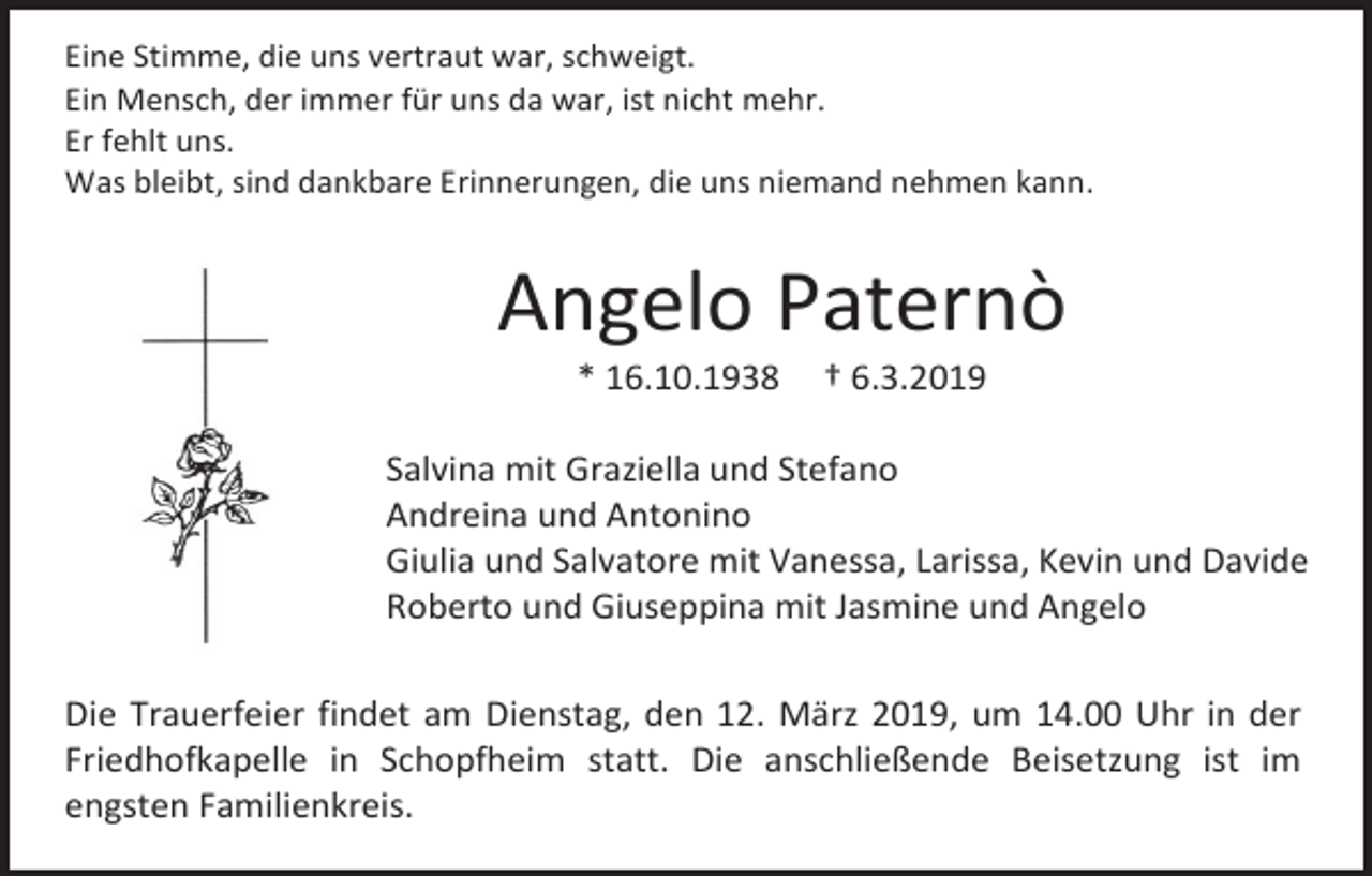 <p>Eine Stimme, die uns vertraut war, schweigt.<br />Ein Mensch, der immer für uns da war, ist nicht mehr.<br />Er fehlt uns.<br />Was bleibt, sind dankbare Erinnerungen, die uns niemand nehmen kann.</p><p>Angelo Paternò<br />* 16.10.1938</p><p>† 6.3.2019</p><p>Salvina mit Graziella und Stefano<br />Andreina und Antonino<br />Giulia und Salvatore mit Vanessa, Larissa, Kevin und Davide<br />Roberto und Giuseppina mit Jasmine und Angelo<br />Die Trauerfeier findet am Dienstag, den 12. März 2019, um 14.00 Uhr in der<br />Friedhofkapelle in Schopfheim statt. Die anschließende Beisetzung ist im<br />engsten Familienkreis.</p>