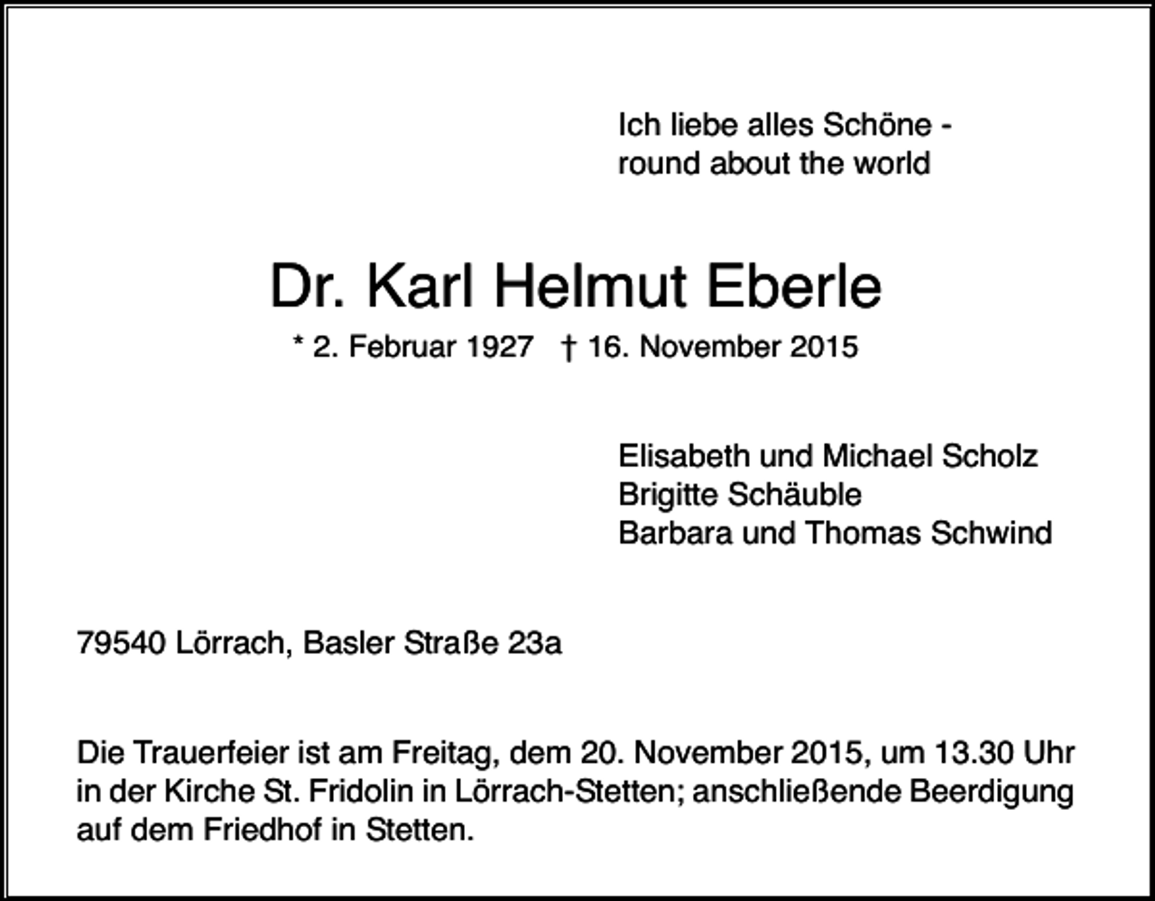 <p>Ich liebe alles Schöne round about the world</p><p>Dr. Karl Helmut Eberle<br />* 2. Februar 1927 † 16. November 2015</p><p>Elisabeth und Michael Scholz<br />Brigitte Schäuble<br />Barbara und Thomas Schwind</p><p>79540 Lörrach, Basler Straße 23a</p><p>Die Trauerfeier ist am Freitag, dem 20. November 2015, um 13.30 Uhr<br />in der Kirche St. Fridolin in Lörrach-Stetten; anschließende Beerdigung<br />auf dem Friedhof in Stetten.</p>