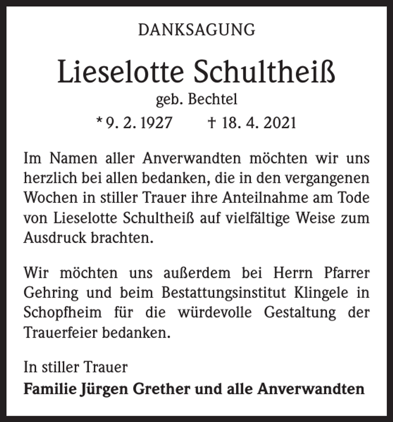 <p>DANKSAGUNG</p><p>Lieselotte Schultheiß<br />geb. Bechtel<br />* 9. 2. 1927 † 18. 4. 2021</p><p>Im Namen aller Anverwandten möchten wir uns<br />herzlich bei allen bedanken, die in den vergangenen<br />Wochen in stiller Trauer ihre Anteilnahme am Tode<br />von Lieselotte Schultheiß auf vielfältige Weise zum<br />Ausdruck brachten.<br />Wir möchten uns außerdem bei Herrn Pfarrer<br />­Gehring und beim Bestattungsinstitut Klingele in<br />Schopfheim für die würdevolle Gestaltung der<br />­Trauerfeier bedanken.<br />In stiller Trauer<br />Familie Jürgen Grether und alle Anverwandten</p>