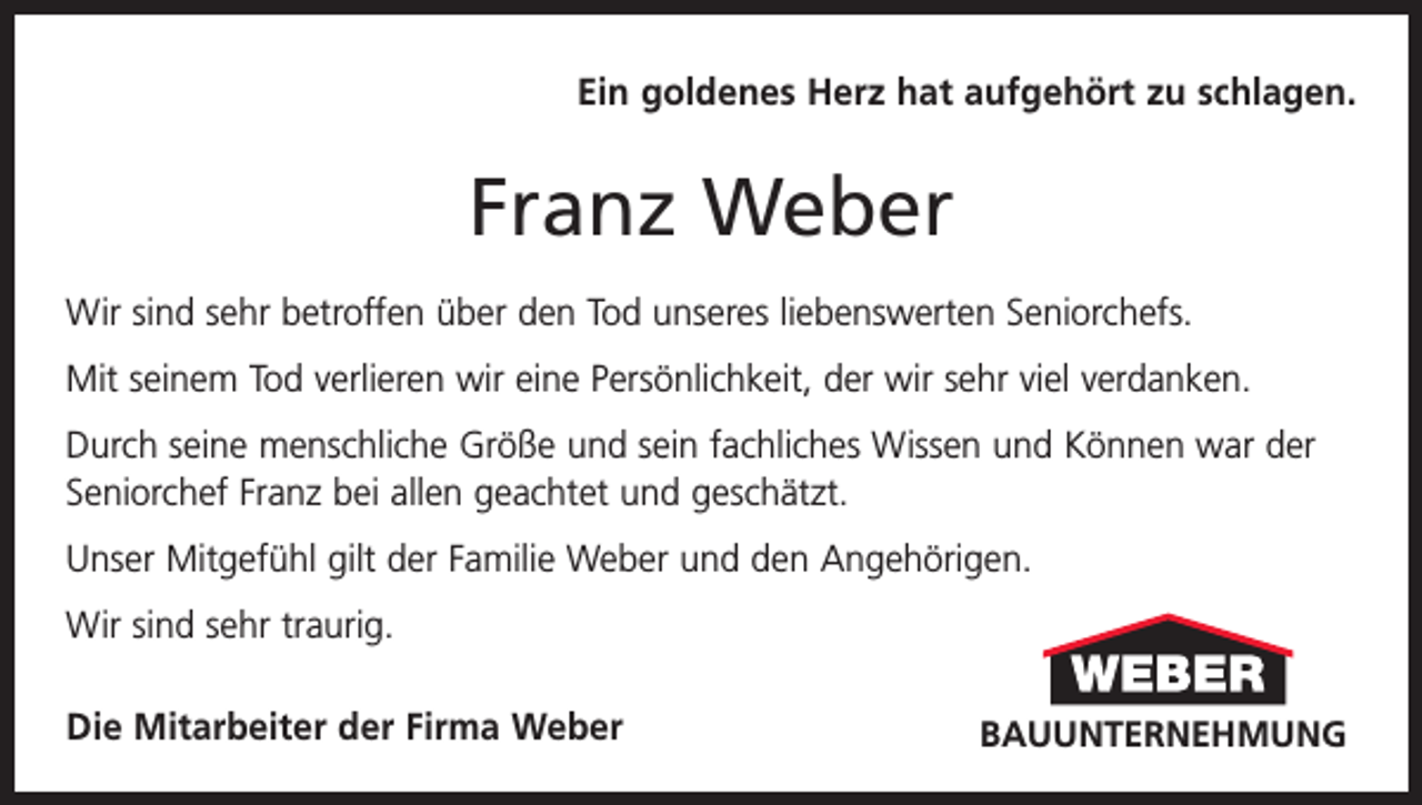 <p>Ein goldenes Herz hat aufgehört zu schlagen.</p><p>Franz Weber<br />Wir sind sehr betroffen über den Tod unseres liebenswerten Seniorchefs.<br />Mit seinem Tod verlieren wir eine Persönlichkeit, der wir sehr viel verdanken.<br />Durch seine menschliche Größe und sein fachliches Wissen und Können war der<br />Seniorchef Franz bei allen geachtet und geschätzt.<br />Unser Mitgefühl gilt der Familie Weber und den Angehörigen.<br />Wir sind sehr traurig.<br />Die Mitarbeiter der Firma Weber</p><p>BAUUNTERNEHMUNG</p><p>BAUUNTERNEHMUNG</p>