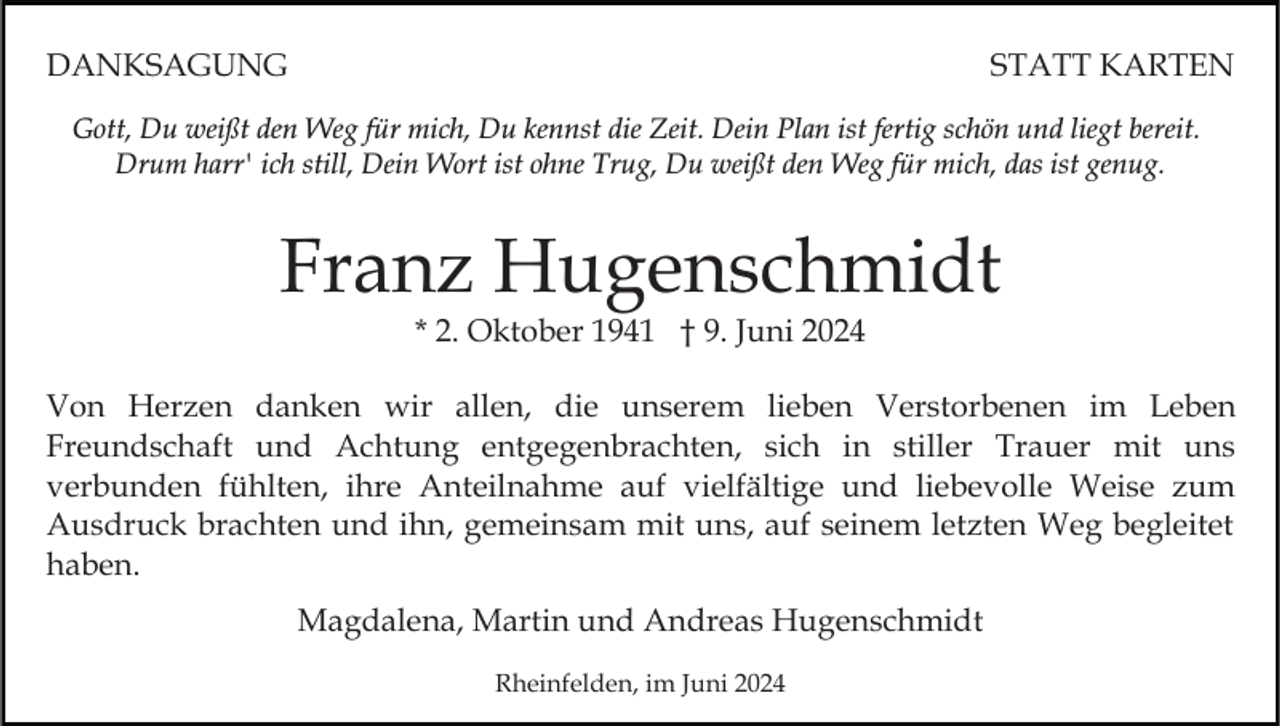 <p>DANKSAGUNG</p><p>STATT KARTEN</p><p>Gott, Du weißt den Weg für mich, Du kennst die Zeit. Dein Plan ist fertig schön und liegt bereit.<br />Drum harr' ich still, Dein Wort ist ohne Trug, Du weißt den Weg für mich, das ist genug.</p><p>Franz Hugenschmidt<br />* 2. Oktober 1941 † 9. Juni 2024</p><p>Von Herzen danken wir allen, die unserem lieben Verstorbenen im Leben<br />Freundschaft und Achtung entgegenbrachten, sich in stiller Trauer mit uns<br />verbunden fühlten, ihre Anteilnahme auf vielfältige und liebevolle Weise zum<br />Ausdruck brachten und ihn, gemeinsam mit uns, auf seinem letzten Weg begleitet<br />haben.<br />Magdalena, Martin und Andreas Hugenschmidt<br />Rheinfelden, im Juni 2024</p>