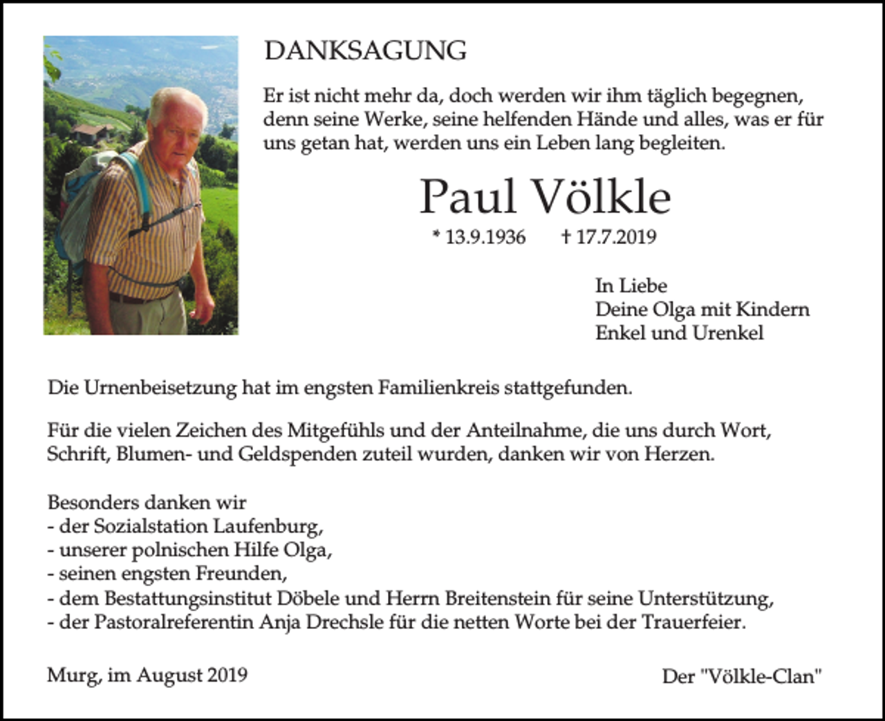 <p>DANKSAGUNG<br />Er ist nicht mehr da, doch werden wir ihm täglich begegnen,<br />denn seine Werke, seine helfenden Hände und alles, was er für<br />uns getan hat, werden uns ein Leben lang begleiten.</p><p>Paul Völkle<br />* 13.9.1936</p><p>† 17.7.2019</p><p>In Liebe<br />Deine Olga mit Kindern<br />Enkel und Urenkel<br />Die Urnenbeisetzung hat im engsten Familienkreis stattgefunden.<br />Für die vielen Zeichen des Mitgefühls und der Anteilnahme, die uns durch Wort,<br />Schrift, Blumen- und Geldspenden zuteil wurden, danken wir von Herzen.<br />Besonders danken wir<br />- der Sozialstation Laufenburg,<br />- unserer polnischen Hilfe Olga,<br />- seinen engsten Freunden,<br />- dem Bestattungsinstitut Döbele und Herrn Breitenstein für seine Unterstützung,<br />- der Pastoralreferentin Anja Drechsle für die netten Worte bei der Trauerfeier.<br />Murg, im August 2019</p><p>Der "Völkle-Clan"</p>