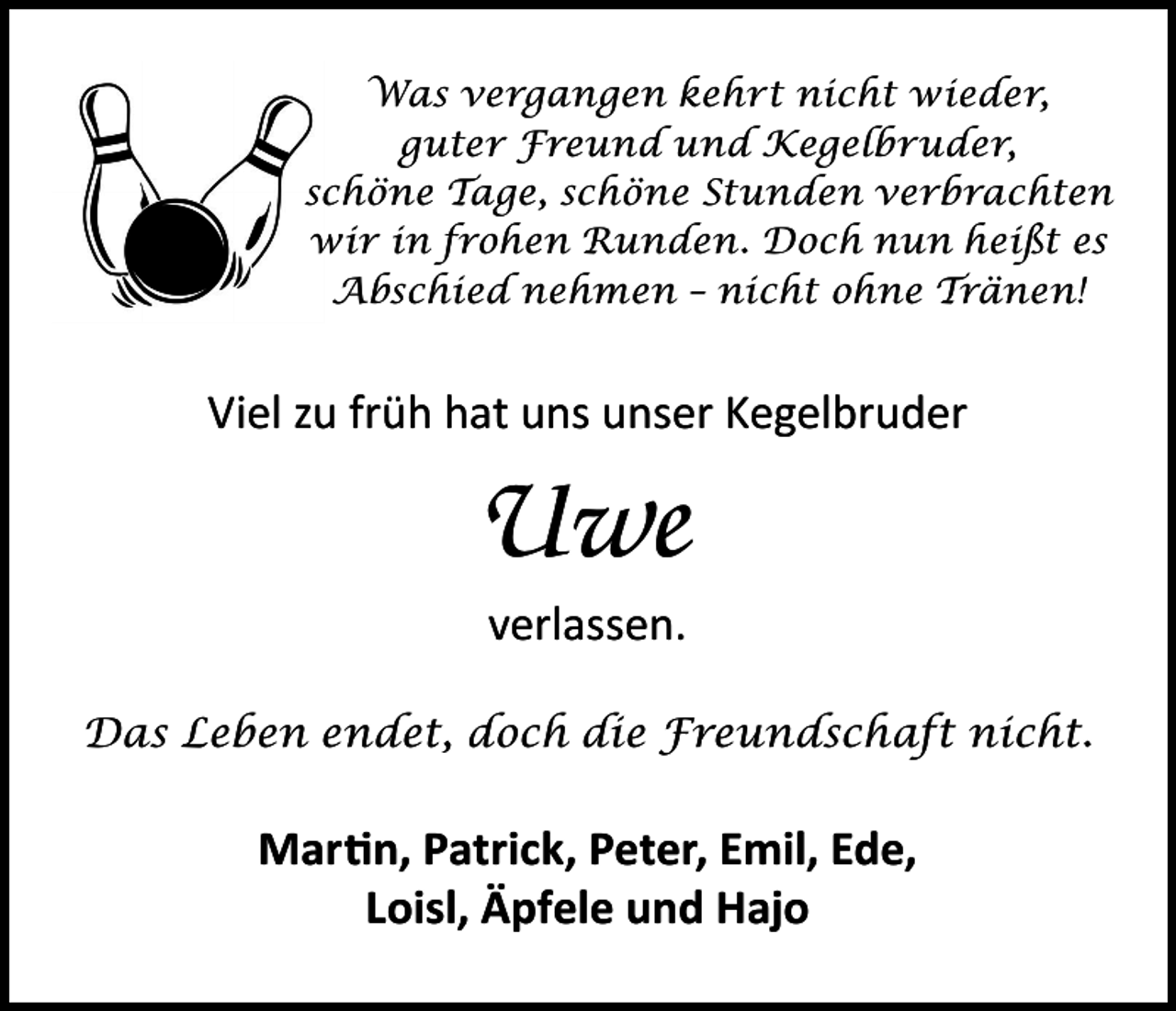 <p>Was vergangen kehrt nicht wieder,<br />guter Freund und Kegelbruder,<br />schöne Tage, schöne Stunden verbrachten<br />wir in frohen Runden. Doch nun heißt es<br />Abschied nehmen – nicht ohne Tränen!</p><p>Viel zu früh hat uns unser Kegelbruder</p><p>Uwe<br />verlassen.<br />Das Leben endet, doch die Freundschaft nicht.</p><p>Martin, Patrick, Peter, Emil, Ede,<br />Loisl, Äpfele und Hajo</p>