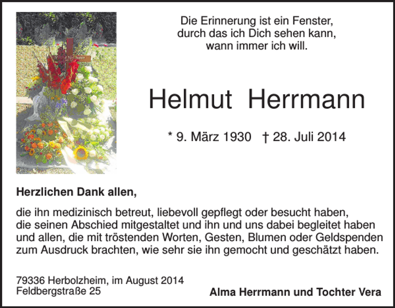 <p>Die Erinnerung ist ein Fenster,<br />durch das ich Dich sehen kann,<br />wann immer ich will.</p><p>Helmut Herrmann<br />* 9. März 1930 † 28. Juli 2014</p><p>Herzlichen Dank allen,<br />die ihn medizinisch betreut, liebevoll gepflegt oder besucht haben,<br />die seinen Abschied mitgestaltet und ihn und uns dabei begleitet haben<br />und allen, die mit tröstenden Worten, Gesten, Blumen oder Geldspenden<br />zum Ausdruck brachten, wie sehr sie ihn gemocht und geschätzt haben.<br />79336 Herbolzheim, im August 2014<br />Feldbergstraße 25</p><p>Alma Herrmann und Tochter Vera</p>