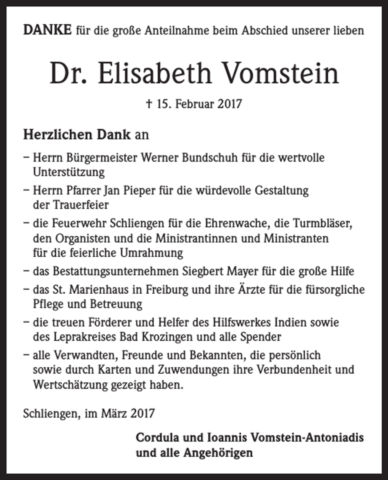 <p>DANKE für die große Anteilnahme beim Abschied unserer lieben</p><p>Dr. Elisabeth Vomstein<br />† 15. Februar 2017</p><p>Herzlichen Dank an<br />– Herrn Bürgermeister Werner Bundschuh für die wertvolle<br />Unterstützung<br />– Herrn Pfarrer Jan Pieper für die würdevolle Gestaltung<br />der Trauerfeier<br />– die Feuerwehr Schliengen für die Ehrenwache, die Turmbläser,<br />den Organisten und die Ministrantinnen und Ministranten<br />für die feierliche Umrahmung<br />– das Bestattungsunternehmen Siegbert Mayer für die große Hilfe<br />– das St. Marienhaus in Freiburg und ihre Ärzte für die fürsorgliche<br />Pflege und Betreuung<br />– die treuen Förderer und Helfer des Hilfswerkes Indien sowie<br />des Leprakreises Bad Krozingen und alle Spender<br />– alle Verwandten, Freunde und Bekannten, die persönlich<br />sowie durch Karten und Zuwendungen ihre Verbundenheit und<br />Wertschätzung gezeigt haben.<br />Schliengen, im März 2017<br />Cordula und Ioannis Vomstein-Antoniadis<br />und alle Angehörigen</p>