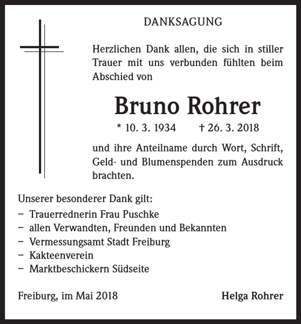 <p>DANKSAGUNG<br />Herzlichen Dank allen, die sich in stiller<br />Trauer mit uns verbunden fühlten beim<br />Abschied von</p><p>Bruno Rohrer<br />* 10. 3. 1934 † 26. 3. 2018<br />und ihre Anteilname durch Wort, Schrift,<br />Geld- und Blumenspenden zum Ausdruck<br />brachten.<br />Unserer besonderer Dank gilt:<br />– Trauerrednerin Frau Puschke<br />– allen Verwandten, Freunden und Bekannten<br />– Vermessungsamt Stadt Freiburg<br />– Kakteenverein<br />– Marktbeschickern Südseite<br />Freiburg, im Mai 2018</p><p>Helga Rohrer</p>