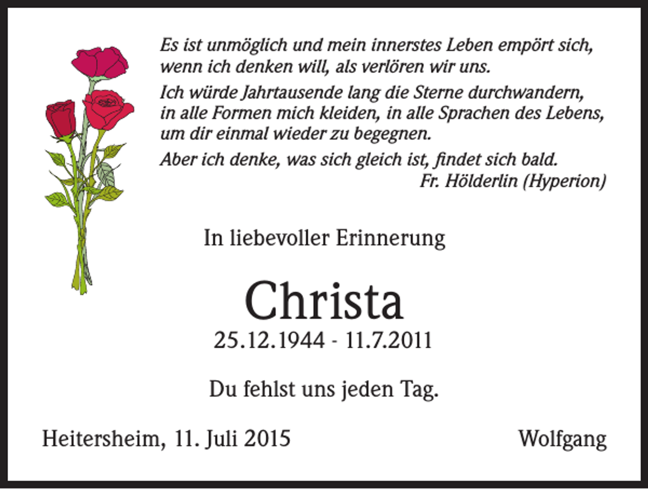 <p>Es ist unmöglich und mein innerstes Leben empört sich,<br />wenn ich denken will, als verlören wir uns.<br />Ich würde Jahrtausende lang die Sterne durchwandern,<br />in alle Formen mich kleiden, in alle Sprachen des Lebens,<br />um dir einmal wieder zu begegnen.<br />Aber ich denke, was sich gleich ist, findet sich bald.</p><p>Fr. Hölderlin (Hyperion)</p><p>In liebevoller Erinnerung</p><p>Christa</p><p>25.12.1944 - 11.7.2011<br />Du fehlst uns jeden Tag.<br />Heitersheim, 11. Juli 2015</p><p>Wolfgang</p>