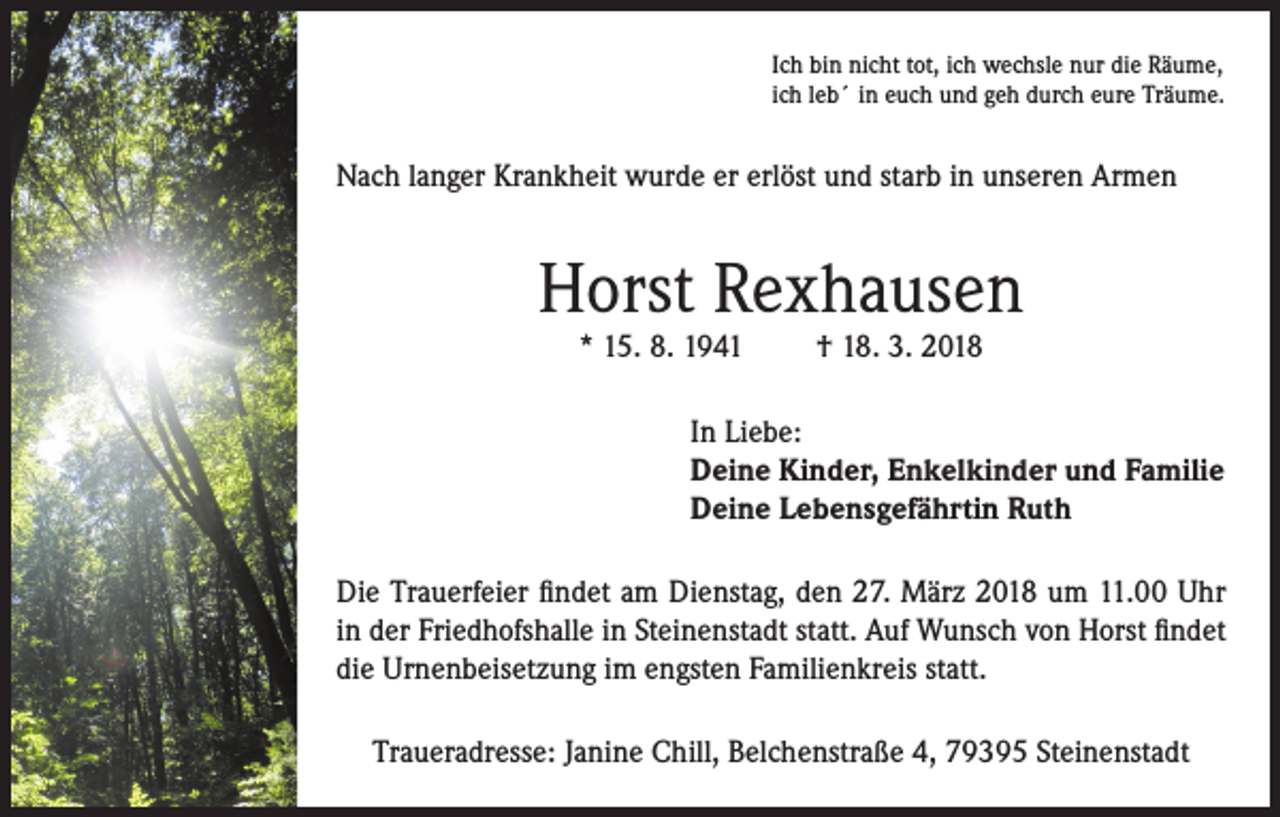 <p>Ich bin nicht tot, ich wechsle nur die Räume,<br />ich leb´ in euch und geh durch eure Träume.</p><p>Nach langer Krankheit wurde er erlöst und starb in unseren Armen</p><p>Horst Rexhausen<br />* 15. 8. 1941</p><p>† 18. 3. 2018</p><p>In Liebe:<br />Deine Kinder, Enkelkinder und Familie<br />Deine Lebensgefährtin Ruth<br />Die Trauerfeier findet am Dienstag, den 27. März 2018 um 11.00 Uhr<br />in der Friedhofshalle in Steinenstadt statt. Auf Wunsch von Horst findet<br />die Urnenbeisetzung im engsten Familienkreis statt.<br />Traueradresse: Janine Chill, Belchenstraße 4, 79395 Steinenstadt</p>