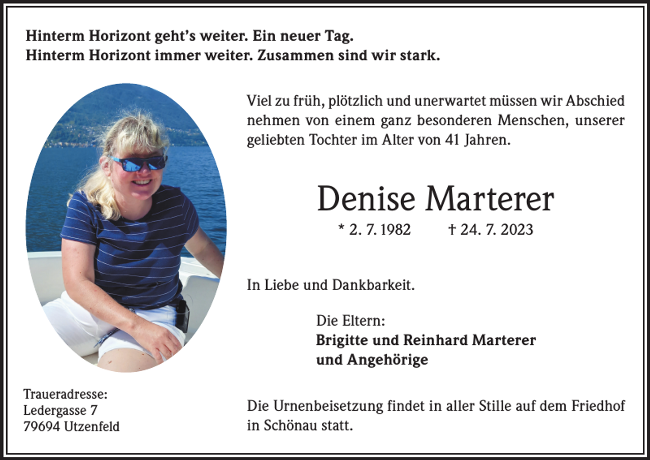 <p>Hinterm Horizont geht’s weiter. Ein neuer Tag.<br />Hinterm Horizont immer weiter. Zusammen sind wir stark.<br />Viel zu früh, plötzlich und unerwartet müssen wir Abschied<br />nehmen von einem ganz besonderen Menschen, unserer<br />geliebten Tochter im Alter von 41 Jahren.</p><p>Denise Marterer<br />* 2. 7. 1982</p><p>† 24. 7. 2023</p><p>In Liebe und Dankbarkeit.<br />Die Eltern:<br />Brigitte und Reinhard Marterer<br />und Angehörige<br />Traueradresse:<br />Ledergasse 9694 Utzenfeld</p><p>Die Urnenbeisetzung findet in aller Stille auf dem Friedhof<br />in Schönau statt.</p>