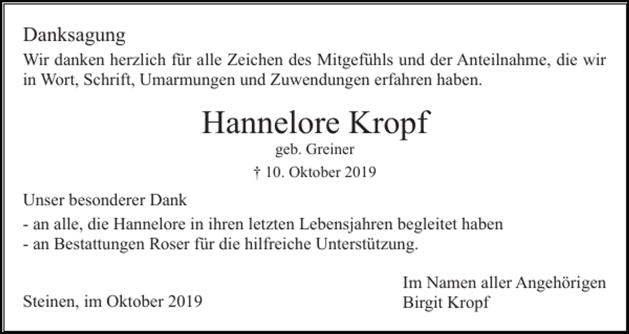 <p>Danksagung<br />Wir danken herzlich für alle Zeichen des Mitgefühls und der Anteilnahme, die wir<br />in Wort, Schrift, Umarmungen und Zuwendungen erfahren haben.</p><p>Hannelore Kropf<br />geb. Greiner<br />† 10. Oktober 2019</p><p>Unser besonderer Dank<br />- an alle, die Hannelore in ihren letzten Lebensjahren begleitet haben<br />- an Bestattungen Roser für die hilfreiche Unterstützung.<br />Steinen, im Oktober 2019</p><p>Im Namen aller Angehörigen<br />Birgit Kropf</p>