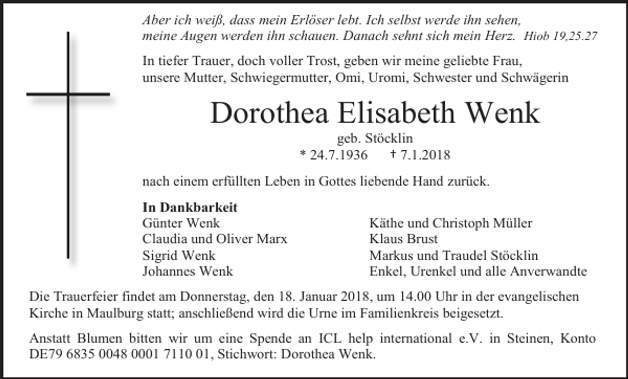 <p>Aber ich weiß, dass mein Erlöser lebt. Ich selbst werde ihn sehen,<br />meine Augen werden ihn schauen. Danach sehnt sich mein Herz. Hiob 19,25.27<br />In tiefer Trauer, doch voller Trost, geben wir meine geliebte Frau,<br />unsere Mutter, Schwiegermutter, Omi, Uromi, Schwester und Schwägerin</p><p>Dorothea Elisabeth Wenk<br />geb. Stöcklin<br />* 24.7.1936<br />† 7.1.2018<br />nach einem erfüllten Leben in Gottes liebende Hand zurück.<br />In Dankbarkeit<br />Günter Wenk<br />Claudia und Oliver Marx<br />Sigrid Wenk<br />Johannes Wenk</p><p>Käthe und Christoph Müller<br />Klaus Brust<br />Markus und Traudel Stöcklin<br />Enkel, Urenkel und alle Anverwandte</p><p>Die Trauerfeier findet am Donnerstag, den 18. Januar 2018, um 14.00 Uhr in der evangelischen<br />Kirche in Maulburg statt; anschließend wird die Urne im Familienkreis beigesetzt.<br />Anstatt Blumen bitten wir um eine Spende an ICL help international e.V. in Steinen, Konto<br />DE79 6835 0048 0001 7111, Stichwort: Dorothea Wenk.</p>