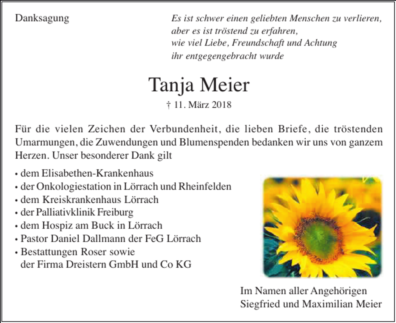 <p>DDanksagung<br />a n ks a g u n g</p><p>Es<br />ist sschwer<br />Es ist<br />c h w er eieinen<br />n e n ggeliebten<br />eli e bt e n Menschen<br />M e ns c h e n zzu<br />u vverlieren,<br />erli er e n,<br />a b er es<br />öst e n d zzu<br />u erf<br />a hr e n,<br />aber<br />es ist<br />ist trtröstend<br />erfahren,<br />wi e viviel<br />el LiLiebe,<br />e b e, Fr<br />e u n ds c h aft und<br />u n d Achtung<br />A c ht u n g<br />wie<br />Freundschaft<br />ihr<br />i hr entgegengebracht<br />e nt g e g e n g e br a c ht wurde<br />w urd e</p><p>Tanja<br />T a nj a Meier<br />M ei er<br />1. März<br />M är z 22<br />†† 111.</p><p>F ür di<br />e vi<br />el e n Zeichen<br />Z ei c h e n dder<br />er Verbundenheit,<br />V er b u n d e n h eit, die<br />di e lilieben<br />e b e n Briefe,<br />Bri ef e, die<br />di e trtröstenden<br />ö st e n d e n<br />Für<br />die<br />vielen<br />Umarmungen,<br />wiruuns<br />U m ar m u n g e n, didie<br />e ZZuwendungen<br />u w e n d u n g e n uund<br />n d BlBlumenspenden<br />u m e ns p e n d e n bbedanken<br />e d a n k e n wir<br />ns vvon<br />o n gganzem<br />a nze m<br />H er z e n. UUnser<br />ns er bbesonderer<br />es o n d er er DDank<br />a n k gilt<br />Herzen.<br />gilt<br />d e m Elisabethen-Krankenhaus<br />Elis a b et h e n- Kr a n k e n h a us<br />dem<br />der<br />d er Onkologiestation<br />O n k ol o gi est ati o n iin<br />n Lörrach<br />L örr a c h uund<br />n d Rheinfelden<br />R h ei nf el d e n<br />d e m Kreiskrankenhaus<br />Kr eis kr a n k e n h a us Lörrach<br />L örr a c h<br />•• dem<br />d er Palliativklinik<br />P alli ati v kli ni k Freiburg<br />Fr ei b ur g<br />•• der<br />•• dem<br />d e m Hospiz<br />H os pi z aam<br />m Buck<br />B u c k iin<br />n Lörrach<br />L örr a c h<br />P ast or Daniel<br />D a ni el Dallmann<br />D all m a n n dder<br />er FFeG<br />e G Lörrach<br />L örr a c h<br />•• Pastor<br />•• Bestattungen<br />B est att u n g e n RRoser<br />os er ssowie<br />o wi e<br />der<br />d er Firma<br />Fir m a Dreistern<br />Dr eist er n GmbH<br />G m b H uund<br />n d Co<br />C o KG<br />K G<br />••<br />••</p><p>Im<br />I m Namen<br />N a m e n aller<br />all er AAngehörigen<br />n g e h öri g e n<br />Siegfried<br />Si e gfri e d uund<br />n d Maximilian<br />M a xi mili a n Meier<br />M ei er</p>