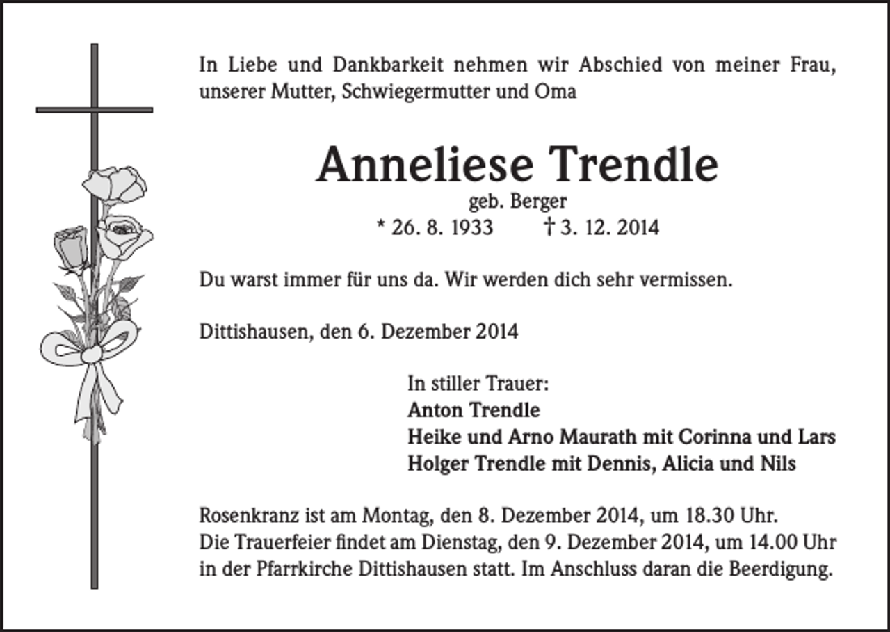 <p>In Liebe und Dankbarkeit nehmen wir Abschied von meiner Frau,<br />unserer Mutter, Schwiegermutter und Oma</p><p>Anneliese<br />Trendle<br />geb. Berger<br />* 26. 8. 1933</p><p>† 3. 12. 2014</p><p>Du warst immer für uns da. Wir werden dich sehr vermissen.<br />Dittishausen, den 6. Dezember 2014<br />In stiller Trauer:<br />Anton Trendle<br />Heike und Arno Maurath mit Corinna und Lars<br />Holger Trendle mit Dennis, Alicia und Nils<br />Rosenkranz ist am Montag, den 8. Dezember 2014, um 18.30 Uhr.<br />Die Trauerfeier findet am Dienstag, den 9. Dezember 2014, um 14.00 Uhr<br />in der Pfarrkirche Dittishausen statt. Im Anschluss daran die Beerdigung.</p>