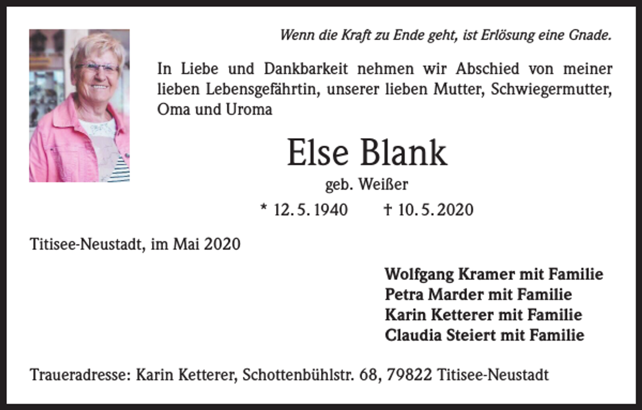 <p>Wenn die Kraft zu Ende geht, ist Erlösung eine Gnade.</p><p>In Liebe und Dankbarkeit nehmen wir Abschied von meiner<br />lieben Lebensgefährtin, unserer lieben Mutter, Schwiegermutter,<br />Oma und Uroma</p><p>Else Blank</p><p>geb. Weißer<br />* 12. 5. 1940<br />† 10. 5. 2020<br />Titisee-Neustadt, im Mai 2020<br />Wolfgang Kramer mit Familie<br />Petra Marder mit Familie<br />Karin Ketterer mit Familie<br />Claudia Steiert mit Familie<br />Traueradresse: Karin Ketterer, Schottenbühlstr. 68, 79822 Titisee-Neustadt</p>