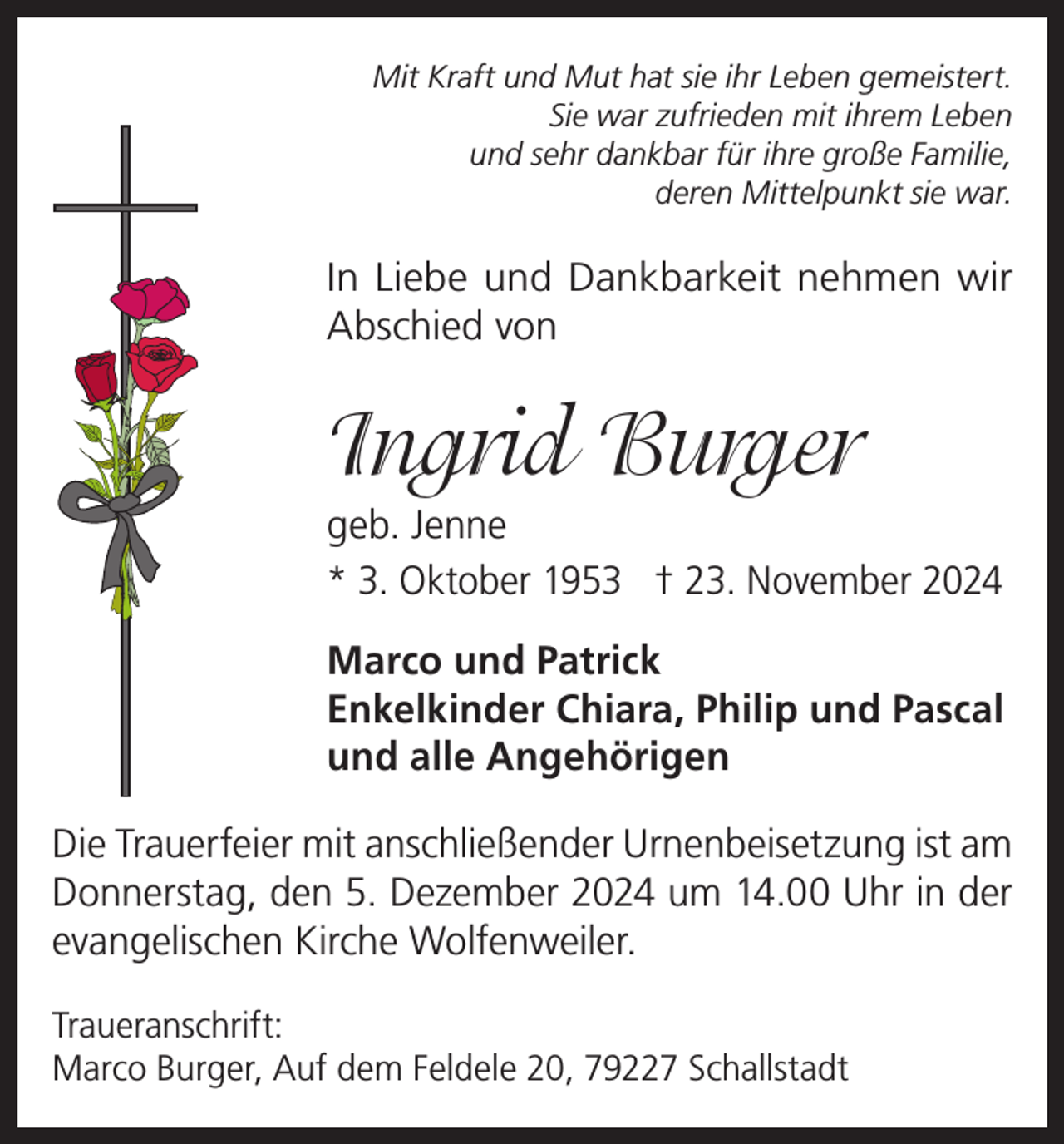 <p>Mit Kraft und Mut hat sie ihr Leben gemeistert.<br />Sie war zufrieden mit ihrem Leben<br />und sehr dankbar für ihre große Familie,<br />deren Mittelpunkt sie war.</p><p>In Liebe und Dankbarkeit nehmen wir<br />Abschied von</p><p>Ingrid Burger<br />geb. Jenne<br />* 3. Oktober 1953 † 23. November 2024<br />Marco und Patrick<br />Enkelkinder Chiara, Philip und Pascal<br />und alle Angehörigen<br />Die Trauerfeier mit anschließender Urnenbeisetzung ist am<br />Donnerstag, den 5. Dezember 2024 um 14.00 Uhr in der<br />evangelischen Kirche Wolfenweiler.<br />Traueranschrift:<br />Marco Burger, Auf dem Feldele 20, 79227 Schallstadt</p>