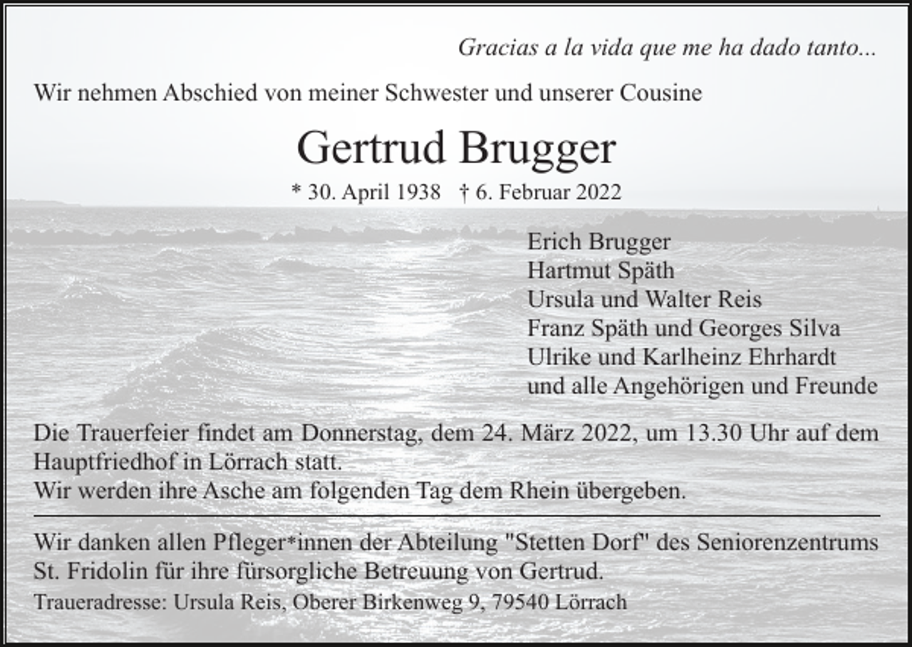 <p>Gracias a la vida que me ha dado tanto...<br />Wir nehmen Abschied von meiner Schwester und unserer Cousine</p><p>Gertrud Brugger<br />* 30. April 1938 † 6. Februar 2022</p><p>Erich Brugger<br />Hartmut Späth<br />Ursula und Walter Reis<br />Franz Späth und Georges Silva<br />Ulrike und Karlheinz Ehrhardt<br />und alle Angehörigen und Freunde<br />Die Trauerfeier findet am Donnerstag, dem 24. März 2022, um 13.30 Uhr auf dem<br />Hauptfriedhof in Lörrach statt.<br />Wir werden ihre Asche am folgenden Tag dem Rhein übergeben.<br />Wir danken allen Pfleger*innen der Abteilung "Stetten Dorf" des Seniorenzentrums<br />St. Fridolin für ihre fürsorgliche Betreuung von Gertrud.<br />Traueradresse: Ursula Reis, Oberer Birkenweg 9, 79540 Lörrach</p>