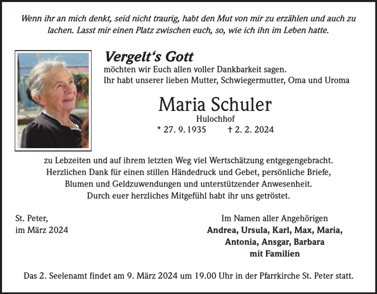 <p>Wenn ihr an mich denkt, seid nicht traurig, habt den Mut von mir zu erzählen und auch zu<br />lachen. Lasst mir einen Platz zwischen euch, so, wie ich ihn im Leben hatte.</p><p>Vergelt‘s Gott</p><p>möchten wir Euch allen voller Dankbarkeit sagen.<br />Ihr habt unserer lieben Mutter, Schwiegermutter, Oma und Uroma</p><p>Maria Schuler</p><p>Hulochhof<br />* 27. 9. 1935 † 2. 2. 2024<br />zu Lebzeiten und auf ihrem letzten Weg viel Wertschätzung entgegengebracht.<br />Herzlichen Dank für einen stillen Händedruck und Gebet, persönliche Briefe,<br />Blumen und Geldzuwendungen und unterstützender Anwesenheit.<br />Durch euer herzliches Mitgefühl habt ihr uns getröstet.<br />St. Peter,<br />im März 2024</p><p>Im Namen aller Angehörigen<br />Andrea, Ursula, Karl, Max, Maria,<br />Antonia, Ansgar, Barbara<br />mit Familien</p><p>Das 2. Seelenamt findet am 9. März 2024 um 19.00 Uhr in der Pfarrkirche St. Peter statt.</p>