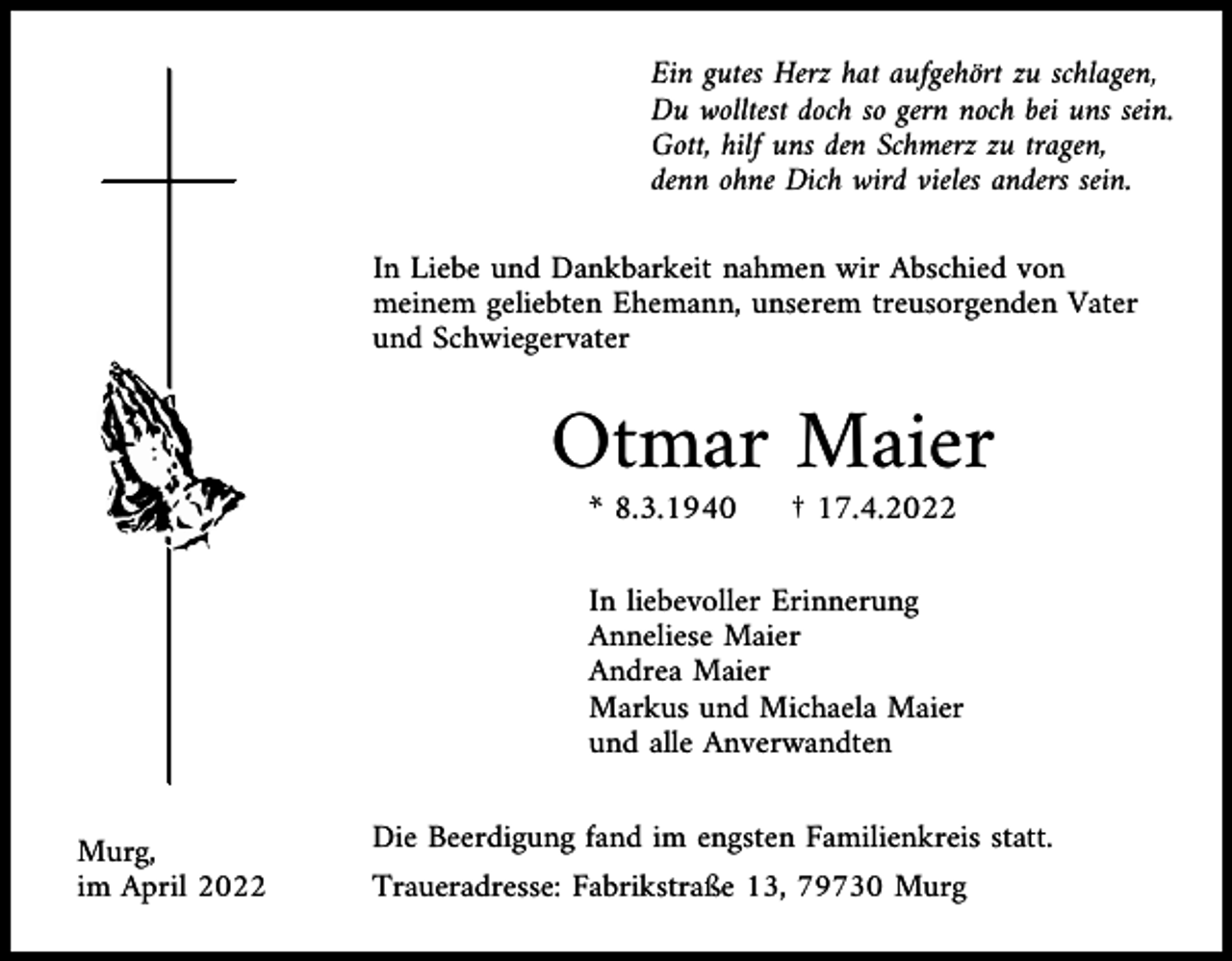 <p>Ein gutes Herz hat aufgehört zu schlagen,<br />Du wolltest doch so gern noch bei uns sein.<br />Gott, hilf uns den Schmerz zu tragen,<br />denn ohne Dich wird vieles anders sein.<br />In Liebe und Dankbarkeit nahmen wir Abschied von<br />meinem geliebten Ehemann, unserem treusorgenden Vater<br />und Schwiegervater</p><p>Otmar Maier<br />* 8.3.1940</p><p>† 17.4.2022</p><p>In liebevoller Erinnerung<br />Anneliese Maier<br />Andrea Maier<br />Markus und Michaela Maier<br />und alle Anverwandten<br />Murg,<br />im April 2022</p><p>Die Beerdigung fand im engsten Familienkreis statt.<br />Traueradresse: Fabrikstraße 13, 79730 Murg</p>