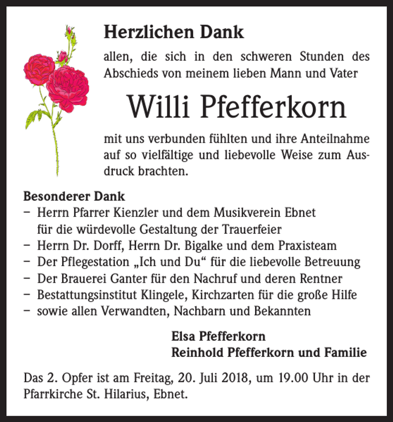 <p>Herzlichen Dank<br />allen, die sich in den schweren Stunden des<br />Abschieds von meinem lieben Mann und Vater</p><p>Willi Pfefferkorn<br />mit uns verbunden fühlten und ihre Anteilnahme<br />auf so vielfältige und liebevolle Weise zum Ausdruck brachten.<br />Besonderer Dank<br />– Herrn Pfarrer Kienzler und dem Musikverein Ebnet<br />für die würdevolle Gestaltung der Trauerfeier<br />– Herrn Dr. Dorff, Herrn Dr. Bigalke und dem Praxisteam<br />– Der Pflegestation „Ich und Du“ für die liebevolle Betreuung<br />– Der Brauerei Ganter für den Nachruf und deren Rentner<br />– Bestattungsinstitut Klingele, Kirchzarten für die große Hilfe<br />– sowie allen Verwandten, Nachbarn und Bekannten<br />Elsa Pfefferkorn<br />Reinhold Pfefferkorn und Familie<br />Das 2. Opfer ist am Freitag, 20. Juli 2018, um 19.00 Uhr in der<br />Pfarrkirche St. Hilarius, Ebnet.</p>